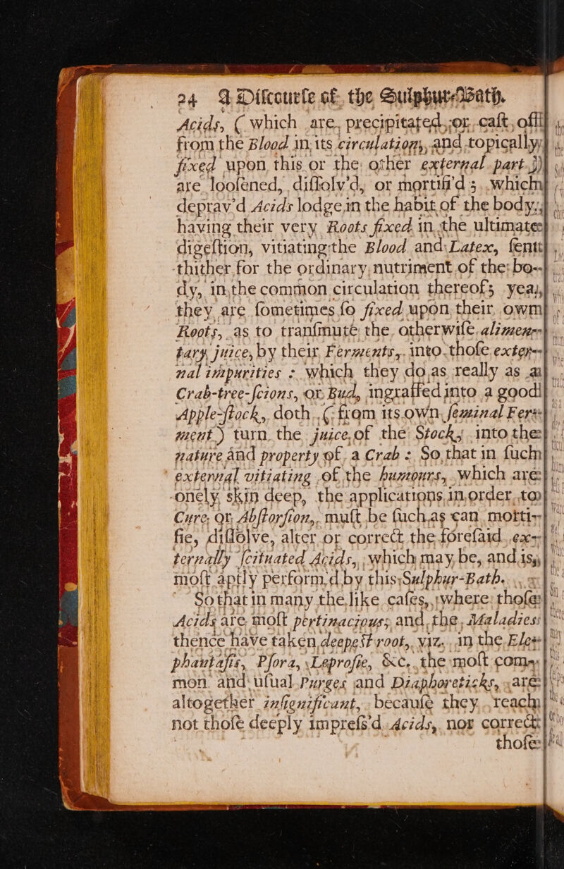 aor igh a4 4 Dilcourle af. the Sulphur-Wath. Acids, ( which are, precipitated,-or caft, offff ,, from the Blood in: its circulation, and topicallyy , fixed upon this or the other external part.j)) «) are_looféned, diffolv’d, or mortifi'd 5..which ;; deprav'd Acids lodgein the habit of the body,,} \. having their very Roots fed in. the ultuumates| digeftion, vitiatngthe Blood and\Latex, fenty ,, thither for the ordinary, nutriment.of the: bo-.} dy, inthe common circulation thereof; yeaj,) ., they are fometimes fo fixed upon, their, owm} , Roots, as to tranfmute the otherwile, alzmex-} . tary juice, by their, Fermenty,. into. thofe. exter}. nal intpurities > which they do,as really as a}. Crab-tree-fcions, ov Bud, ingratted into a goodi} Apple-ftack,, doth..¢: fram its.oWn, feminal Fer} went.) turn. the juice,of the: Stock, into the} |! nature and property of. a Crab - So, that in fuch} exterval vitiating .of the Auntours, which are}, -onely, skin deep, the applications,in,order, tan} ” Cure, Qt, Abftorfion,. mult be fuch,as can morti;| fie, diffolve, alter or correct the forefaid. ex} ternally {cituated Acids, which may, be, and is,) ,: moft aptly perform, d by this;Sulphur-Bath.... x}, ~~ Sothat in many.the like cafes, ;where: thofe} Acids are molt pertinaciouss and, the, Afaladies:| ~ thence have taken deepest vot, viz,..in the, Ele#} phautafis, Pfora, Leprofie, &c.. the molt coma) },° mon. and‘ ufual Purges and Dizaphoreticks, ate}\! altogether zufenzficant,becaule they...reach}™: not thofé deeply impref'd..detds, nor correct) | | ! thofe:}4