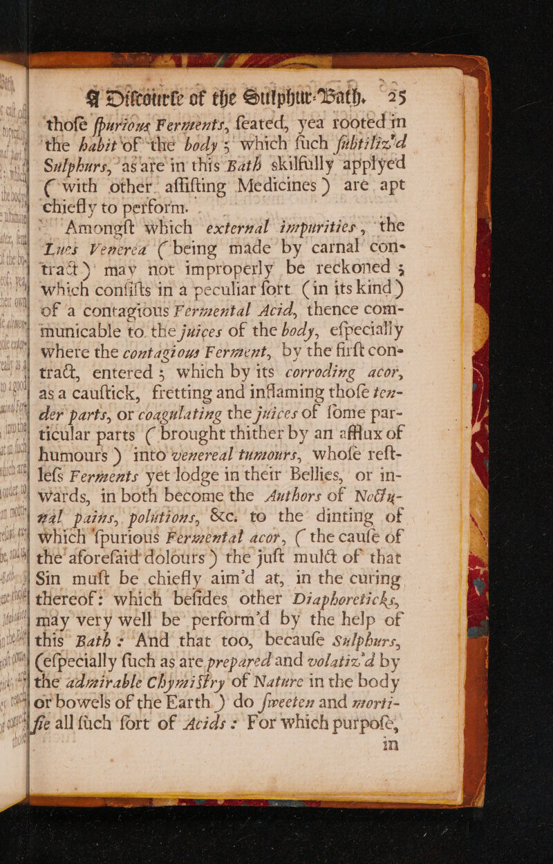 ooo! ine Ae 9 Difcourke of the Sulphuw-Bath, 25 og | thofle fpuriovs Fermeents, feared, yea rooted m | the babit'of the body 3° which fuch fubtiliz'd 4 Sulphurs,’as'ate in this Bath skilfully applyed .1 € with other. affifting Medicines ) are apt “4 chiefly to perform. | | Amonett which exterzal inrpurities , the ) “Lues Venerea ( being made by carnal con- | tract)’ may not improperly be reckoned 5 which confilts in a peculiar fort Cin its kind) “| of a contagious Fermental Acid, thence com- “ ‘municable to. the juzees of the body, efpecially | where the contagious Ferment, by the firft cons | tract, entered 3 which by its corrodixg acor, ‘| asa cauftick, fretting and inflaming thofe tex- SN der parts, or coagulating the juices of {ome par- N'| ticular parts ( brought thither by an afflux of M) humours ) into verereal tumours, whole reft- ™ Tels Ferments yet lodge in their Bellies, or in- 0 Wards, in both become the Authors of Notty- wal pains, politions, &amp;c. to the: dinting of which ‘{purious Ferwental acor, ( the caulé of Mh the’ aforefard dolours ) the juft mulct of that i] Sin muft be chiefly aim’d at, in the curing f sit wil! thereof: which befides other Diaphoreticks, i!) may very well be’ perform’d by the help of | this Bath: And that too, becaufe salphurs, MY Cefpecially fuch as are prepared and volatiz'd by f “| the advirable Chymiftry of Nature in the body lor bowels of the Earth. ) do fmeetex and morti- bi fe allfuch fort of Acids : For which purpofe, : m Vhs f] qi Wh WG! i