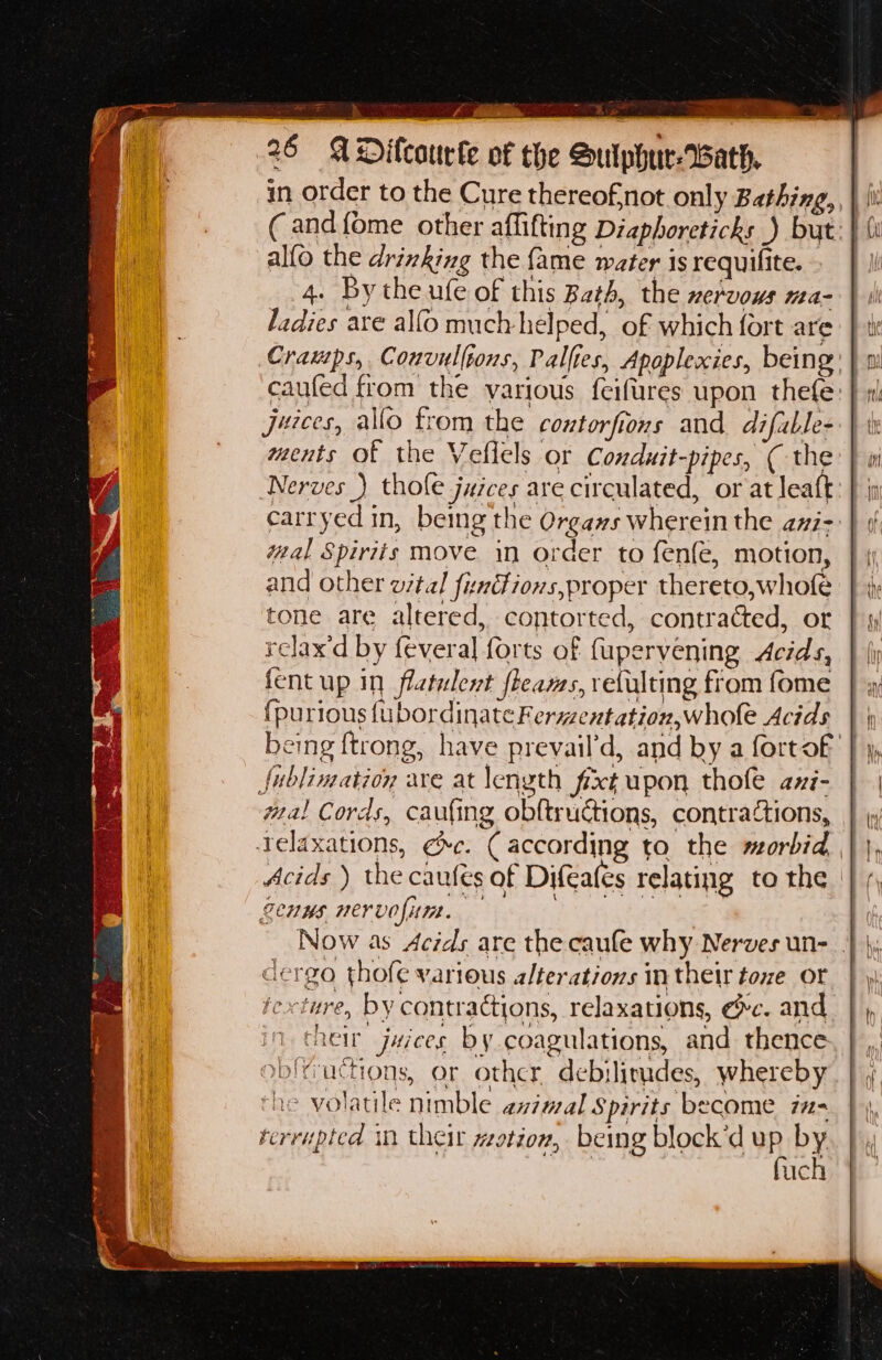 26 ADicourke of the Sulphur-WBath. in order to the Cure thereofnot only Bathing, \ \ ( and {ome other affifting Diaphoreticks ) but: | alfo the drinking the {ame water is requifite. 4. Bythe ufe of this Beth, the nervous ma- ladies are alfo much helped, of which fort are Cramps, Couvullpons, Palfies, Apaplexies, being caufed from the various feifures upon thefe: juices, allo trom the contorfions and difuble- ments of the Veflels or Conduit-pipes, ( the Nerves _) thole juices are circulated, or at leaft carryed in, being the Orgaws wherein the ani- wal Spirits move in order to fenfe, motion, and other vital funitions,proper thereto,whofe tone are altered, contorted, contracted, or relax'd by feveral forts of fupervening Acids, fent up in flatulent fleams, retulting from fome {purious fubordinateFerwzentation,whole Acids | | being ftrong, have prevail’d, and by a fortof | fublimation are at length fixt upon thole axi- wa! Cords, caufing obftructions, contractions, Telaxations, ¢c. (according ta the morbid, Acids ) the caufes of Difeales relating to the | Senns mervofitm. Paar ee te. dergo thofe various alterations in their toxe or texture, by contractions, relaxations, @c. and their juices by coagulations, and thence oblructions, or other debilirudes, whereby the volatile nimble animal Spirits become ins terrupted in their Hit t10n, being block’d mh oY . uc