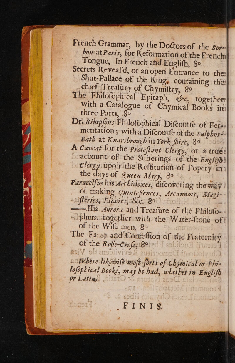 <— — we ee French Grammar, by the Doftors of the Sore} bow at Paris, for Reformation of the French} . Tongue, In French and Englith, 8° Secrets Reveal’d, or anopen Entrance to thee} Shut-Pallace of the Kingy containing the} chief Treafury of Ch miftry, 8° | The Philofophical Epitaph, ee. together with a Catalogue of Chymical Books in: Glirce Patts, 990 oe | | Dr. Sizpfons Philofophical Difcourfe of Fer mentation; with a Difcourfe of the Sulphur- Bath at Knarsbrowgh in York-fhire, 8° as A Caveat for the Proteftant Clergy, or a true: -raccount of the Sufferings of the Englifp' Clergy upory the Reftitutionof Popery in’ the days of @neen Afary, 8° y Paracel{ys his Archidoxes, difcoverin g the'way all of making CurntefSences, Arcanums, Magi- -sifleries, Elixirs, Ke, 8°: | {he —— His Aurora and Treafare of tke Philofo- “ii phers;stogethernwith. the Water-ftone of : of the Wifi men, 30 | The Fares and Confeffion of the F raternity of the Roffe-Crofs;:8° | , Where Likewife wot forts of Chymical or Phi- lofopkical Books, taay be had, whether in Enelifh Or Latins: . .FINTS.
