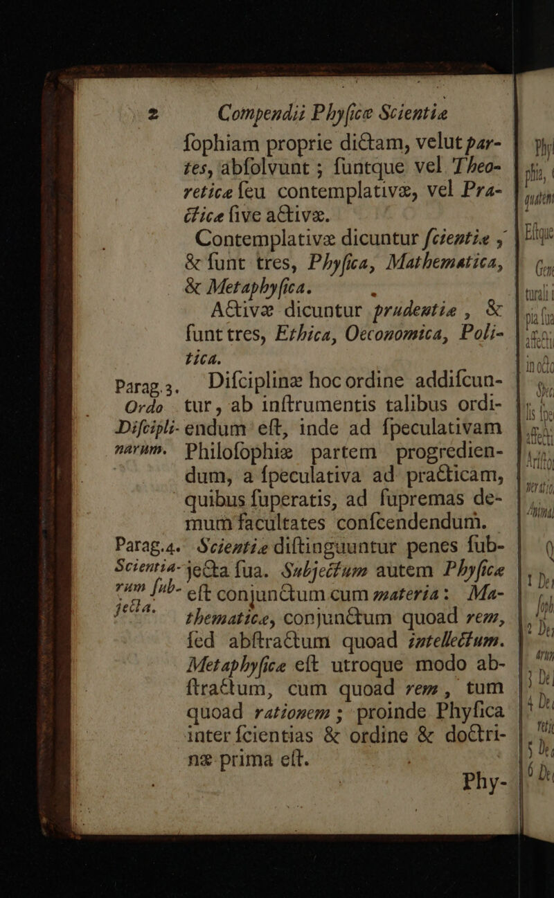 fophiam proprie diCtam, velut par- | tes, ábfolvunt ; funtque vel. Teo- &amp;fice live activa. Contemplativz dicuntur fczeztze y | &amp; funt tres, Phyfia, Mathematica, | &amp; Metapbyfica. AGiva dicuntur pradestie , &amp; tica. Parag;. Difciplinz hocordine addiícun- Ordo tur, ab inftrumentis talibus ordi- ^'^. Philofophi; partem — progredien- quibus fuperatis, ad fupremas de- mum facultates confcendendum. | Parag.4. Seiestie diftinguuntur penes fub- | Scientia-jeGta fua. Subjecfum autem Pbyfice | pon ji eft conjunctum cum zzatería: Ma- | 7*7 . thegatite, conjunctum quoad rez, Metapbyfice eft utroque modo ab- | ftra£tum, cum quoad rez, tum | quoad ratosem ; proinde Phyfica inter fÍcientias &amp; ordine &amp; doctri- | n&amp; prima elt. | Phy-