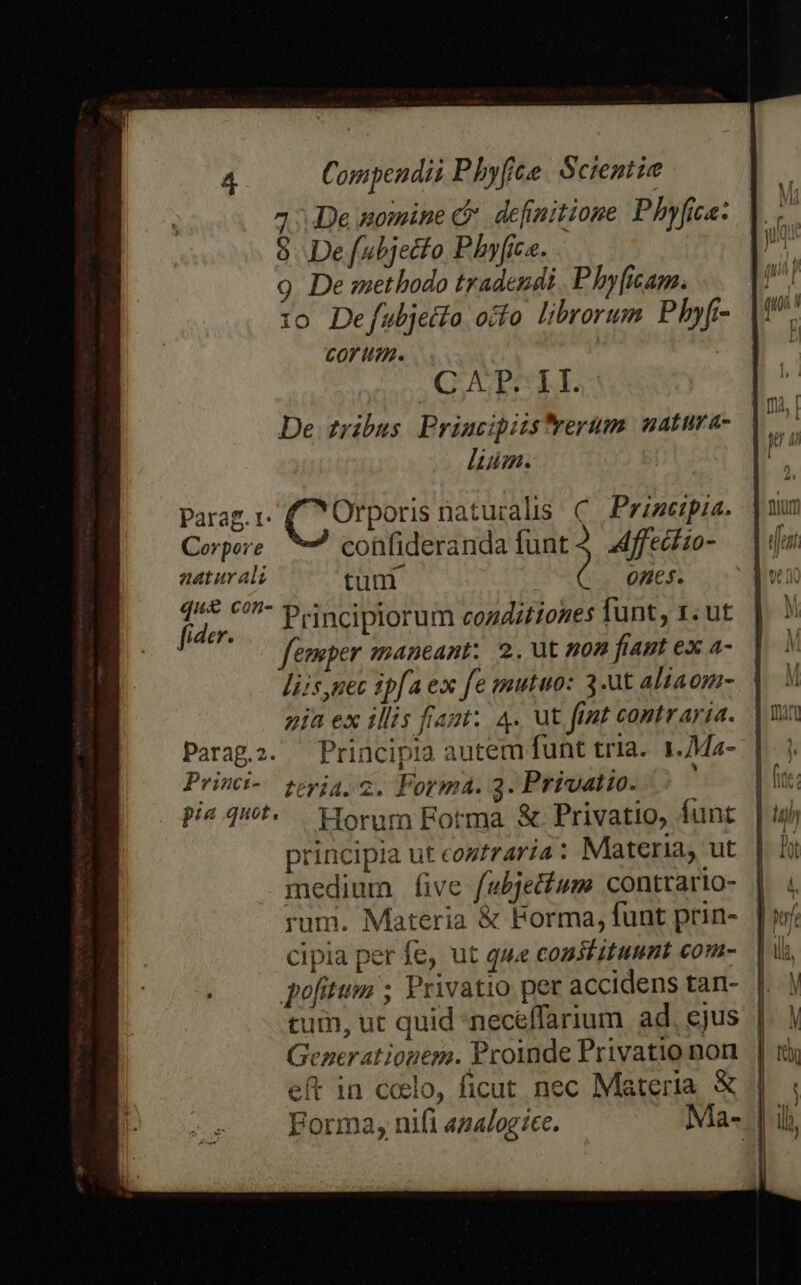 De nomine c definitione Phyfica: 8 Defubjetfo Phyfice. 9. De methodo tradendi P hyicam. 10 Defubjetfo ocfo librorum Phyfi CoOVY itn. | CATLL De ribus Priucipizstrerum: natura- liim. Parag, 1. pisi naturalis C. Prizeipia. Corpore confideranda js Affeciio- aeturali tuni ones. vidue Principiorum coaditiones funt 1. ut femper maneant; 2. ut non fiant ex a- liis,nec ipfa ex fe mutuo: 3-ut aliaom- pia ex illis fraut:. 4. ut ftnt contraria. Parag.i. ^ Principia autem funt tria. 1.Ma- Prini- jeyja,2. Forma. 3. Privatio. pi qut. Horam Fotma. &amp; Privatio, funt principia ut coztraría : Materia, ut medium five fubje&amp;tum contrario- rum. Materia &amp; Forma, funt prin- cipia per fe, ut que constituunt com- pofitum ; Privatio per accidens tan- tum, ut quid -neceffarium ad, ejus | Generatiogem. Proinde Privatio non | eft in celo, ficut nec Materia. &amp; | Forma, nifi az4logíce. Ma- |i