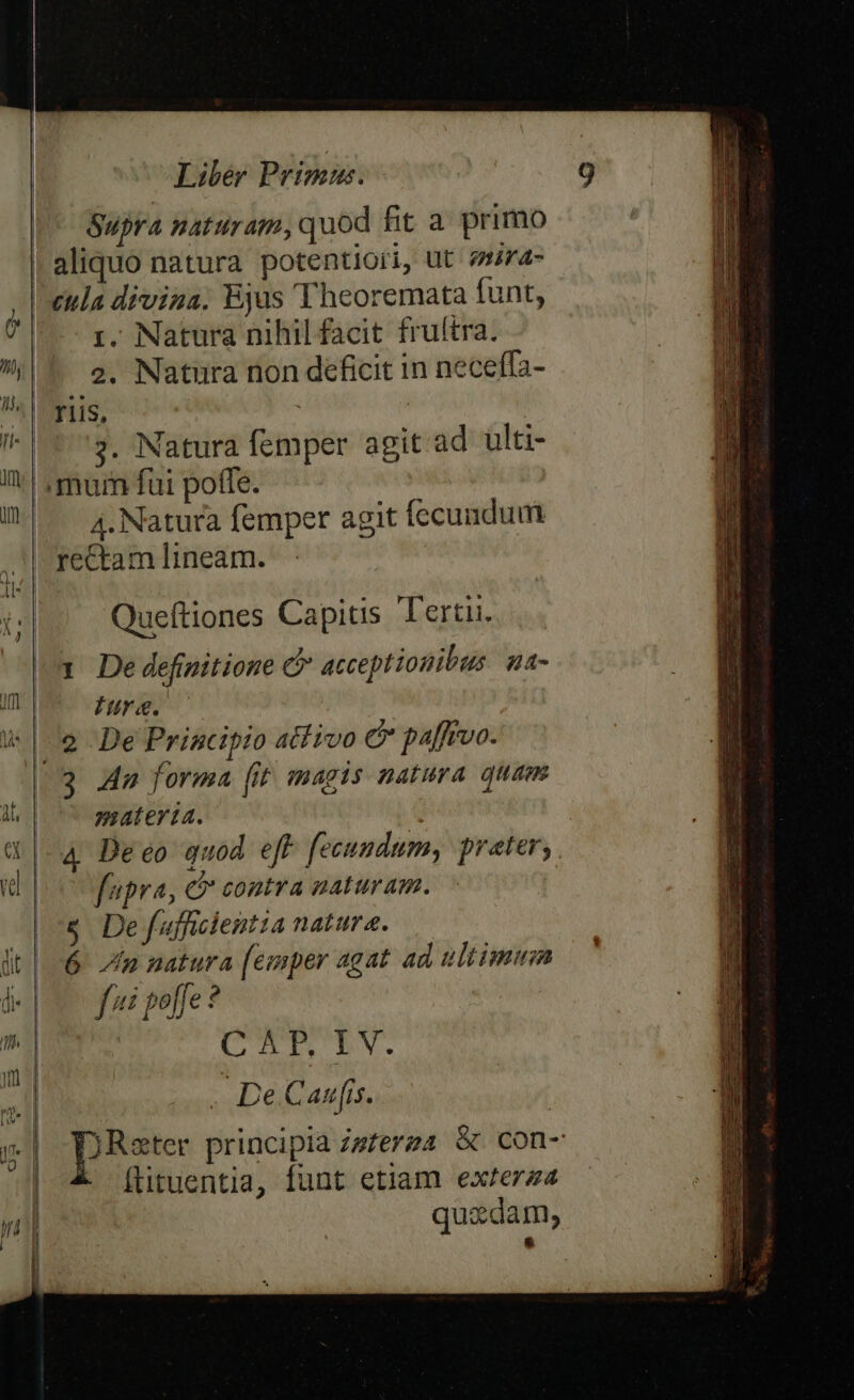 Supra naturam, quod fit a primo aliquo natura potentiori, ut 24- 'eula diviua. Ejus Theoremata funt, ) r. Natura nihil facit fruftra. |i e. Natura non deficit in neceffa- ri, | : I | 1*3. Natura femper agit ad ulti- V ,murn fui poffe. | I — 4, Natura femper agit fecundum à: rectam lineam. Queftiones Capitis Tertii. um De definitione C acceptionibus. ua- Ws fure. | 9 DefPrincipio atfrvo c paffrvo. / 3 Aa forma (it magis natura quam u materia. $|-4 Deeo quod eff fecundum, prater, p c fupra, C contra naturam. |&amp; Defuffcientia natura. lt | 6 Jn natura [emper agat ad ultimum (i fi poffe ? P4 CUTE CEN. . De Canis. pee principia Zsferza &amp; con- - [üituentia, funt etiam exrerza quxdam, &amp;