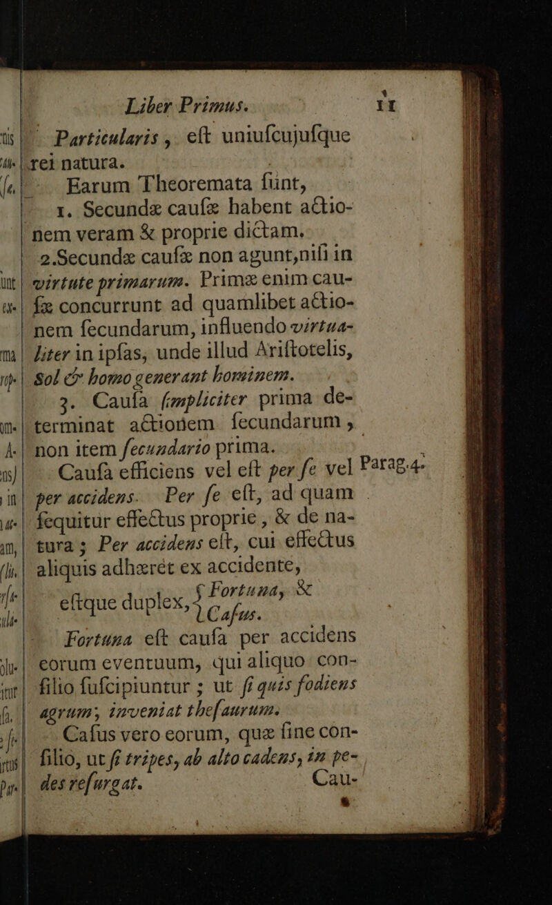 ü | Particularis ,. eft uniufcujufque !i- |. e] natura. | |e |. Earum Theoremata funt, — 1. Secunda cauf habent actio- nem veram &amp; proprie dictam. |.|. 2.Secundz caufa non aguntnili in ut| virtute primarum. Prime enum cau- i| fie concurrunt ad quamlibet actio- nem fecundarum, influendo virtza- m | Ziter in ipfas, unde illud Ariftotelis, ij- |. So bomo generant bominem. 3. Cauíà (mpliciter prima de- j| terminat actionem. fecundarum , À- | non item fecuadario prima. : in| per accidens. Per fe cft, ad quam u | fequitur effe&amp;us proprie , &amp; de na- a| tura; Per accidens eit, cul effectus (|i. | aliquis adhaeret ex accidente, | € Fortuna, X LCafus. Forttuza e(t caufa per accidens J|. eorum eventuum, qui aliquo: con- mr| filio fufcipiuntur ; ut fr quzs fodiens (| agrum; imveniat the[aurum. | — Cafus vero eorum, qua fine con- filio, ut fi tripes, ab alto cadens, 1n pe- des refuraat. | Cau- a eftque duplex