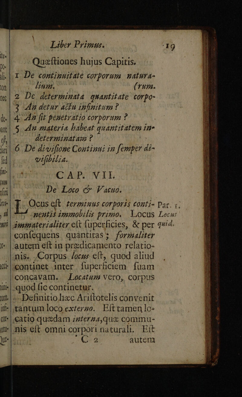 Quzítiones hujus Capitis. «| X De continuitate corporum natura- lium. (Tum. .2 Dc determinata. quantitate corpo- 3 4a detur actu infinitum ? 4 ag fit pesetratio corporum ? 5 «dn materia babeat quantitatem in. à determinat asm ? 6 De divifione Continui 12 [emper di- vifibilia. CAP. VIL De Loco c Vacuo. Li neutis imiobi lis primo. Locus Leca: li | dgummaterialiter elt fupevficies, &amp; per q«i4- | confequens quantitas 5 formaliter | autem eft in pradicamento relatio- /|- 1S. Corpus locus et, quod aliud continet inter [uperticiem. fuam | concavam.. JLocatum Vero, corpus quodíiccontinetur. Definitio lizc Arittotelis convenit ,tantum loco ex£erzo. Efttamenlo- catio quxdam izferza,quz commu- *| nis eft omni corpori naturali Eit | C 2 autem