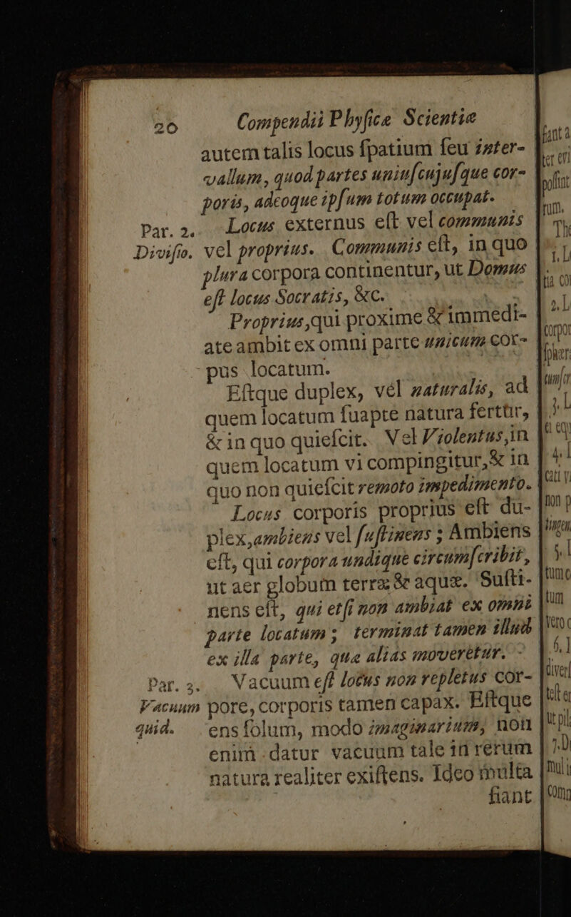 autem talis locus fpatium feu zzser- vallum, quod partes uniu[cujufque cor- poris, adcoque ip[um totum occupat. Par.2. Locus externus elt vel communs Divifo. vel proprius. Communis elt, in quo Iura corpora continentur, ut Dom»as |... eft locus Socratis, &amp;C. —— ns E Proprius,qui proxime &amp; immedi- | ^ ate ambit ex omni parte ua/cum Cot- |... pus locatum. cR | Eftque duplex, vel zaturalss, ad quem locatum fuapte natura ferttir, f? &amp; inquo quiefcit. Vel Zjolentus in quem locatum vi compingitur,&amp; 1n quo non quiefcit remoto impedimento. Locus. corporis proprius eft du- plex,ambiens vel f[uffinens ; Ambiens cft, qui corpora undique cireumferibit, ut aer globum terrz &amp; aqux. Sufti- nens elt, qui etfi non ambiat ex omis garte locatum ;. terminat tamen iud ex illa parte, qua alias moveretur. - Dar.;2. Vacuum eff Jotus nom repletus cor- Vacuum pore, corporis tamen capax. Rftque qid. ensfolum, modo zzmagmmarium, non enimi.datur vacuum tale id rerum natura realiter exiftens. Ideo multa fiant