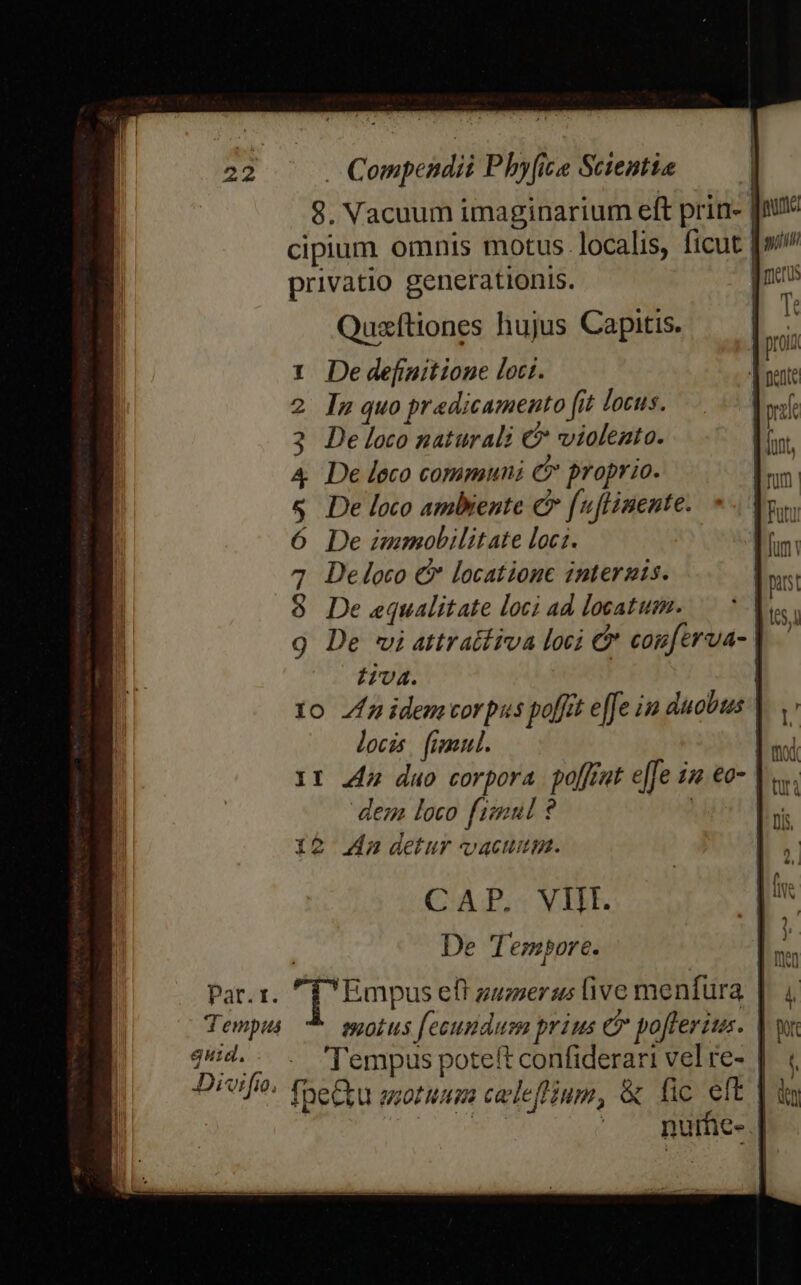 8. Vacuum imaginarium eft prin. cipium omnis motus. localis, ficut [»/ privatio generationis. jns Quxftiones hujus Capitis. li De definitione loci. In quo predicamento fit locus. De loco naturali € violento. De loco communi &amp; proprio. De loco ambiente c [uflinente. | De immobilitate locz. e De loco &amp; locatione interzgis. - De equalitate loci ad locatum. E. De vi attratfiva loci &amp; cogferva- tiva. | | 1o Za idemvorpus poffit efe in duobus locis. fimul. 11 44a duo corpora poffrat e|Je ize €o- dez loco fimul ? | 12 4n detur vacumm. CAP. VII. De Tempore. Par. 1. j[: Pmpus eft guziersus ive menfura | Tempus 8,0Í t5 fecundum prius e poft eris. qHi4.. . 'l'empus poteft confiderari vel re- | Drei, fhe&amp;u otim celeflium, &amp; fic eft | MULA i ' . purfie- |