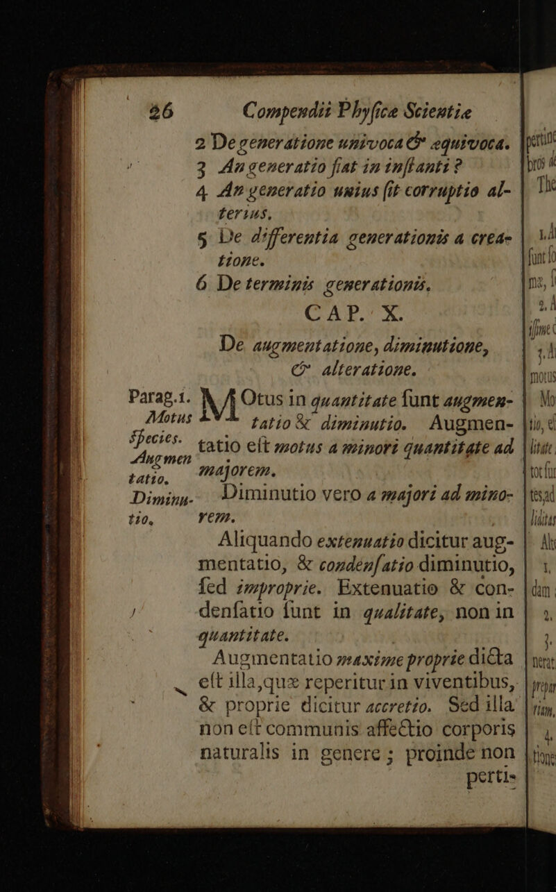 3 Aungeneratio fiat in tn[Lanti ? ferius, 5 Le differentia generationis a reas Í202€. 6 De terminis generationis, CANRUX De augment atione, diminutione, C alteratzone. Parap.1. Mets in quantitate funt augpuen- AMbtus falio&amp; diminutio. Augmen- UH tatio elt morus a minori quantitate ad patio, . TEC into Meat  Dimig,. — 3uminutio vero a gajori ad mino- 120, Yem. Aliquando exteguatio dicitur aug- mentatio, &amp; cogdezfatio diminutio, fed improprie. Extenuatio &amp; con- denfatio funt in qualitate, non in quantitate. Augmentatio ztxime proprie dicta &amp; proprie dicitur accretzo. Sed illa. non eft communis affectio corporis naturalis in genere; proinde non perti- M. tio, &amp; litatt. m tesa