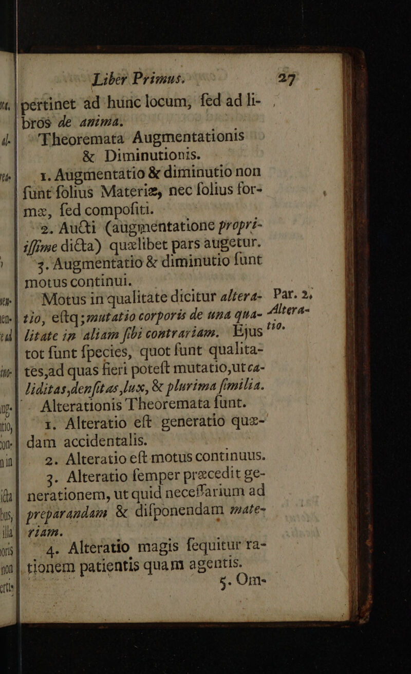 «| pértinet ad huric locum, fed ad li- | bros de mima. | i4.| Eheoremata Augmentationis | &amp; Diminutionis. )w| x.Augmentatio &amp; diminutio non | funt folius Materie, nec folius for- | mz, fed compofiti. | ^s. AuQi (augmentatione propri- | zffime dicta) qualibet pars augetur. | | s. Augmentatio &amp; diminütio funt | motus continu. w| Motusin qualitate dicitur a/fera- t» | £o, etqszutatio corporis de una qua- ul| Htate ip aliam fibi comrariam. Ejus | tot funt fpecies, quot funt qualita- ii| tes,ad quas fieri poteft mutatio;ut ca- liditas denfitas lux, &amp; plurima fimilia. ul Alterationis Theoremata funt. m ^x. Alteratio eft generatio quz- «| dam accidentalis. a. 2. Alteratio eft motus continuus. | 3 Alteratio femper precedit ge- (1| nerationem, ut quid neceffarium ad w,| preparaudam &amp; difponendam zzate- llt] zum. - : 9|. tionem patientis quam agentis. At Lg M s. Om-