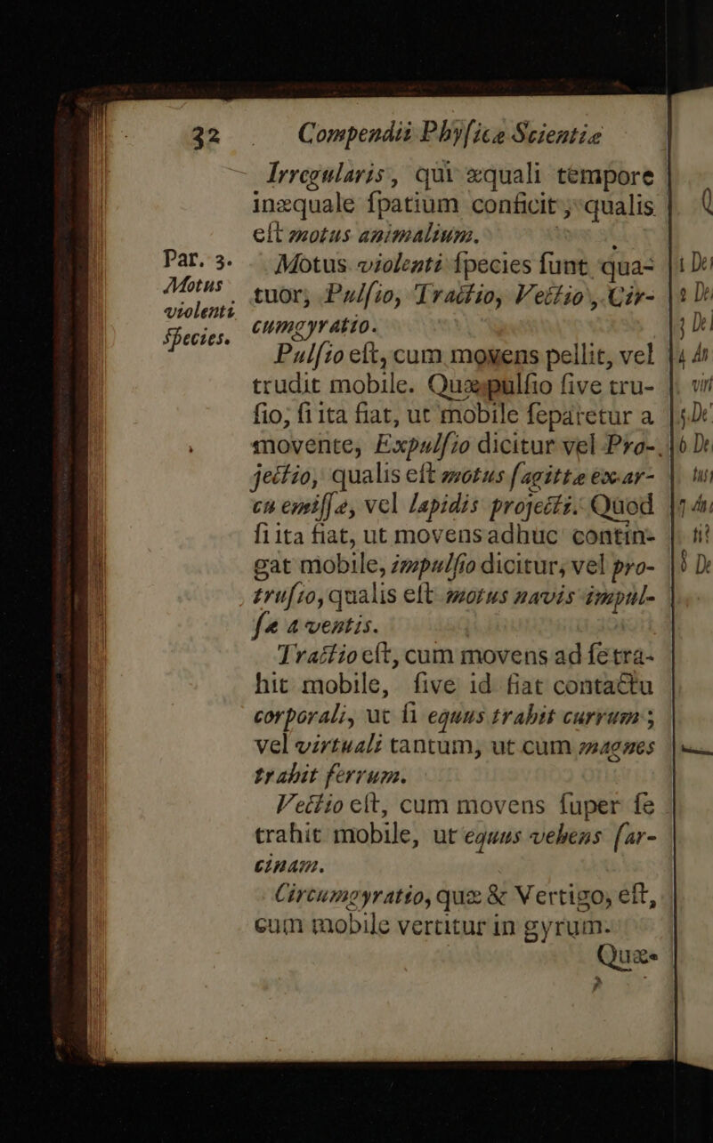 32 par. 3. Motus vrolentz. SPecies. Compendii Pby[ico Scientie ^ drregularis , qui &amp;quali tempore inzquale fpatium confcit qualis elt zotus animalium. Motus. violenti Ípecies funt 'qua- tuor, Pulfio, Traifio, Vellio , Cir- Cumgyratto. Pulfto eft, cum moyens pellit, vel | trudit mobile. Quaespulfio five tru- fio, fi 1ta fiat, ut mobile feparetur a movente, Expzulf;o dicitur vel Pro-, jeifio, qualis eft zwotus f agittee ex-ar- cu egpif] e, vcl lapidis projects. Quod f1ita fiat, ut movensadhuc' contin- gat mobile, zzpulfio dicitur, vel pro- £ruf10, qualis eft. morus navis impul- | f* 4 ventis. Traífiocít, cum movens ad fetra- hit mobile, five id fiat contactu corporali, ut 11 equus trabit currum vel virtual; tantum, ut cum 240265 t» abit ferrum. Veiiio elt, cum movens fuper fe trahit mobile, ut equis veheas far- einam. Circumpgyratio, quz &amp; V ertigo, eft, cum mobile vertitur in gyrum. Qua ^i