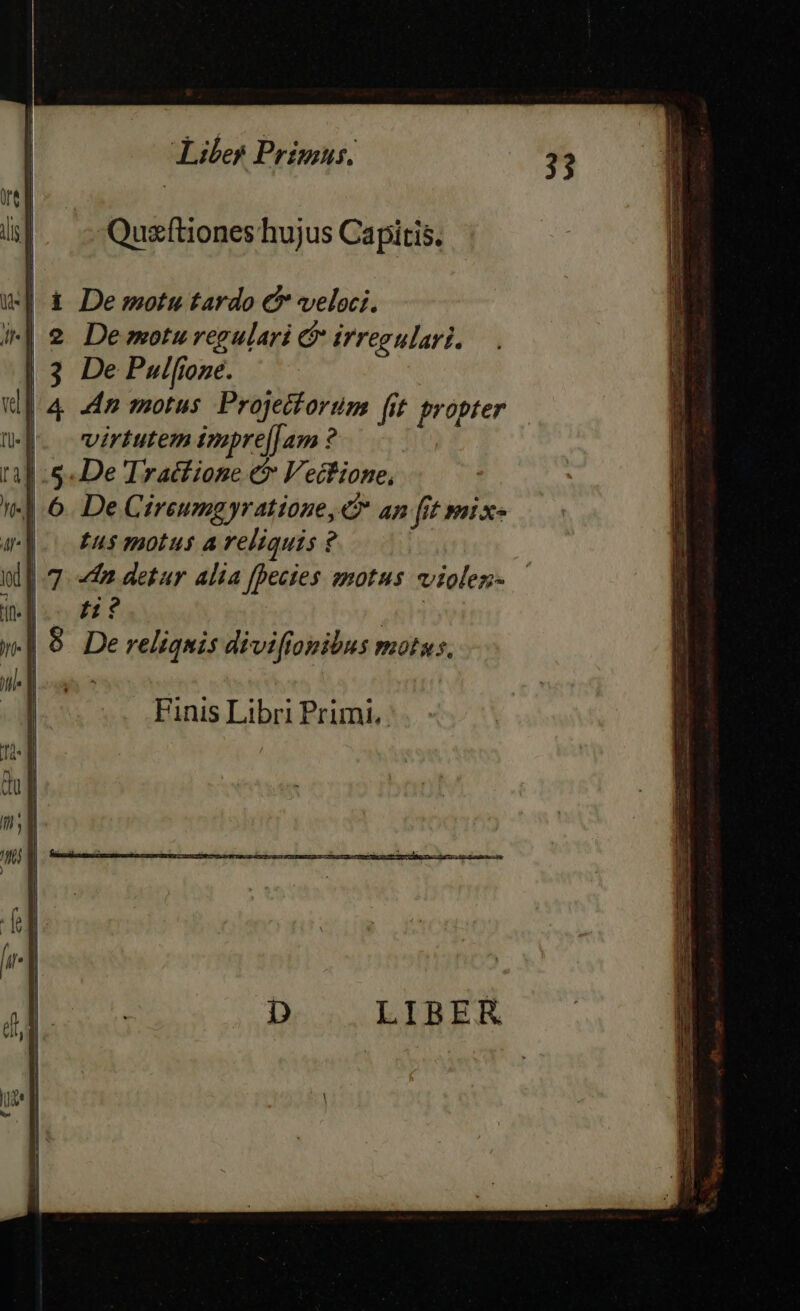 | i | Quzftiones hujus Capitis. | X d Demotu tardo C veloci. i| 2 Demotu regulari &amp; irregulari. | 3 De Pulfione. ul 4 ap motus Projetforum (it propter Mj. virtutem impre[[am ? 11] 5. De Tractione et Vectione, 1«] 6. De Cireumgyratione, &amp;* an fit swix- app tus motus a reliquis ? all 7. dm detur alia fpecies motus violen- jn. | £1? ESL | 8. De reliquis divifionibus motus. M j | | Finis Libri Primi. | | |