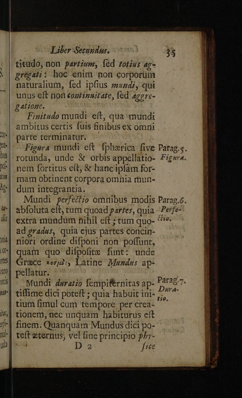 gatione. Finitudo mundi eft, qua mundi parte terminatur. Figura mundi eft fphsrica: five dum integrantia. abfoluta eit, tum quoad parfes, quia extra mundum nihil eft ; tum quo- ad gradas, quia ejus partes concin- niori ordine difponi non poffunt, quam quo diípofite funt: unde Grace xeu, Latine Muazdas ap- pellatur. ; ^ | Mundi dsratio Íempifernitas ap- tium fimul cum tempore per crea- tionem, nec unquam habiturus eft D 2 fre faa. Perj e Ar A- 20.