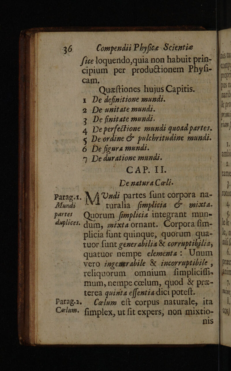 cipium per produ&amp;ionem Phyfi- Cam. Quzftiones hujus Capitis. x De definitione mundi. 2 De unitate mundi. 3 De fnitate mundi. 4. De perfettioue snndi quoad partes. s Deordine &amp; pulchritudine mundi. 6 De fgura mundi. ^j De duratione mundi. CAP. 1I. Dezatura Celi. Parag.t. M 72 partes funt corpora na- Mundi ^*- türalia ffmplicia P. mixta. petet Quorum fizplicia integrant mune duplictt. dum, zzixta ornant. Corpora fim- plicia funt quinque, quorum. qua- tuor funt generabilia &amp; corruptibilia, quatuor nempe e/emezta: Unum vero zugemgrabile &amp; incorruptibile , reliquorum omnium. fimpliciffi- mum, nempe coelum, quod &amp; prz- terea quinta e[femtia.dici poteft. Parag2. | Celum e(t corpus naturale, ita Celi. fimplex, ut fit expers, non mixtio- nis '