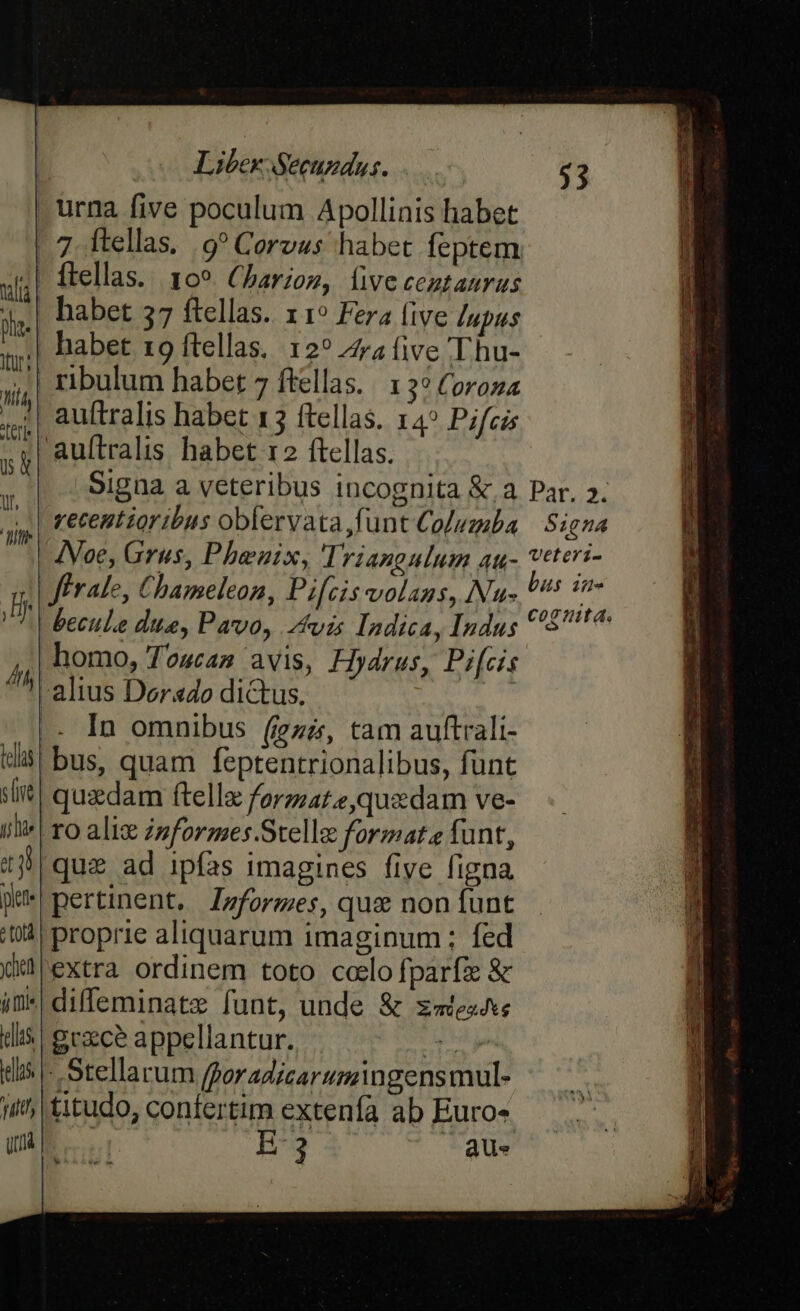 | urna five poculum Apollinis habet | 7 ftellas. 9? Corvus habet feptem | ftellas. 109. Charioz, livecentauras habet 57 ftellas. x1? Fera (ive /upus | habet 19 ftellas. 12? Zra five Thu- | ribulum habet 7 ftellas. | 1 3? Coroza | auftralis habet 13 ftellas. 14? Pifcis auítralis habet 12 ftellas. Signa a veteribus incognita &amp;.a vecentioribus obfervata funt Columba INoe, Grus, Phbenix, Triangulum atu- | ffrale, Chameleon, Pifcis volans, Nu- becule due, Pavo, Avis Indica, Indus homo, Toucas avis, Hydrus, Pi[cis altus Dorado dictus. |. In omnibus (iezz, tam auftrali- bus, quam feptentrionalibus, fünt quzdam ftellz forzat.e,quzdam ve- 10 aliz zsformes.Stelle format funt, |que ad ipfas imagines five figna pertinent, Jzformes, que non funt | proprie aliquarum imaginum: fed extra ordinem toto caelo fparfi &amp; diffeminatz funt, unde &amp; z«tes^e dis gexce appellantur. e dis - Stellarum [por adicarumngensmul- i; titudo, confertim extenfa ab Euros UR. B3 Qus Hi 4t las SIT yj lie t3 pete c oLà diei 7| (fle Li Par. 2. $1 £4 veteri- H$ iHe cogita.