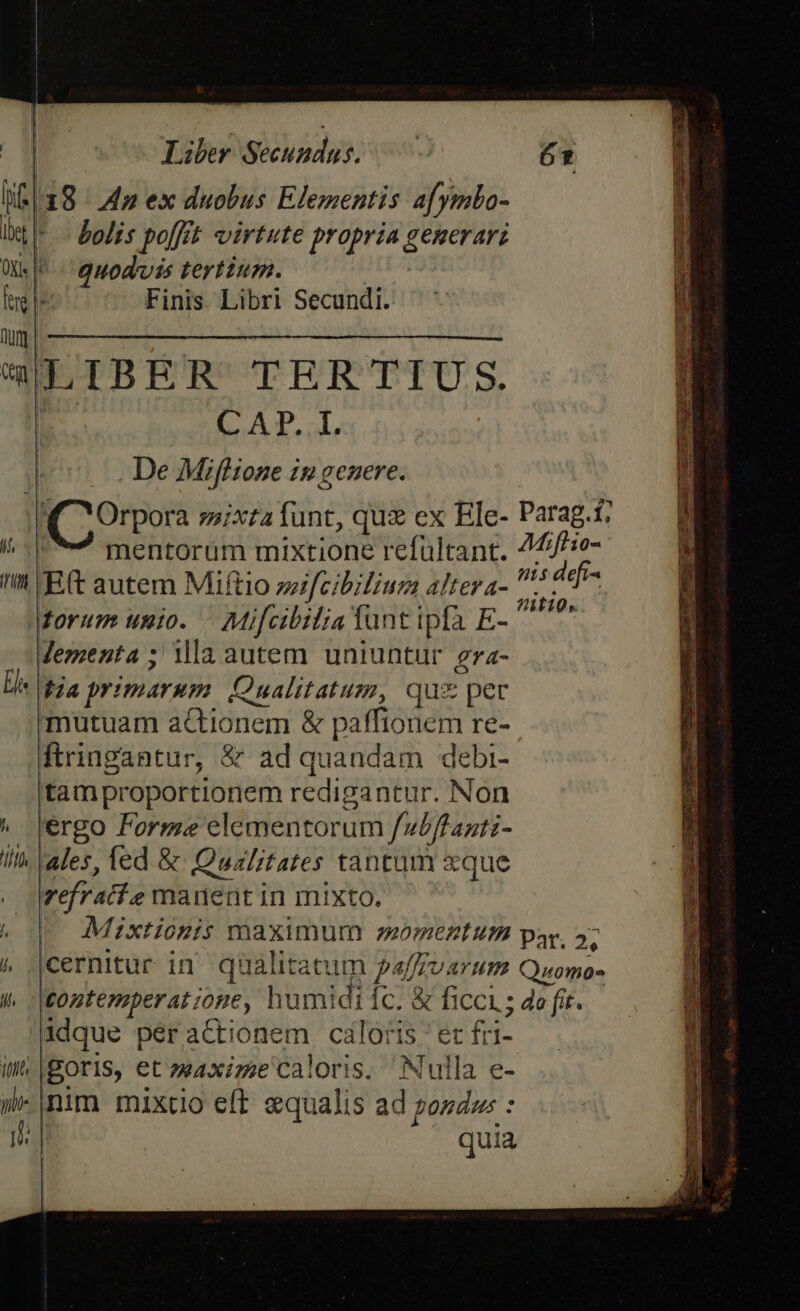 Liber SU pd ul 18 4n ex duobus Elementis a[ymlo- * - bolis poffit virtute propria generari quodvis tertium. Finis. Libri Secundi. CAP, al, De Miflione ip genere. QCOrpora mixtaíunt, qux ex Ele- Parag.t; | mentoram mixtione refültant. 4£/f/ie- n E(t autem Miftio zzifcibiliug altera- P NUM forum unio. — Mifcibilia funt ipfa E- ^^ Jementa ; ilaautem uniuntur gra- £24 primarum Qualitatum, quz per mutuam actionem &amp; paffionem re- ftringantur, &amp; ad quandam debi- tamproportionem redigantur. Non 'ergo Formae elementorum [ubfranti- ales, fed &amp; Qualitates tantam xque vefratl.e manent in mixto. Mixtionis maximum momentum par, 2, /Cernitur in AU palyvarum Quomo- tontemmperat;ope, humidi Íc. &amp; ficci ; do fir. idque per actionem caloris et fri- Boris, et zwaxize caloris. Nulla e- -|nim mixtio eft «qualis ad pozdw: : ' quia