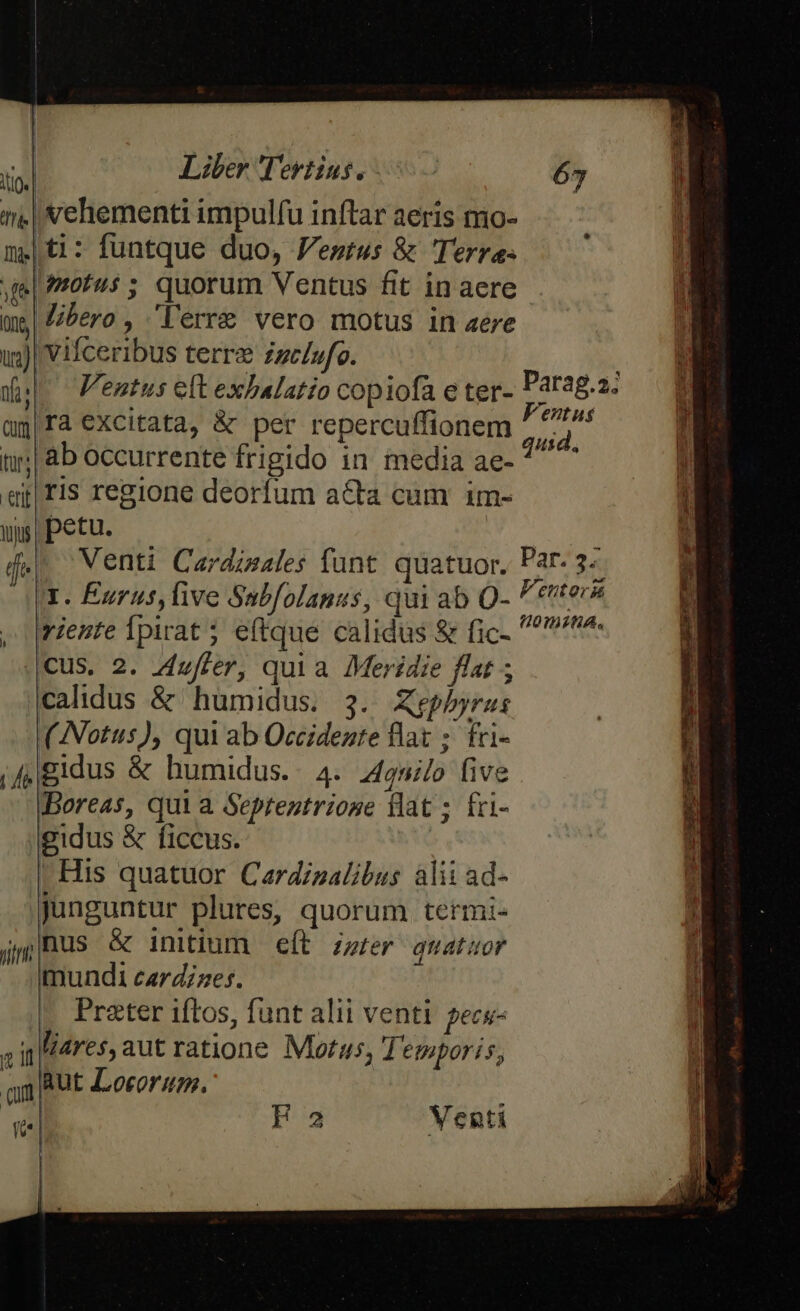 i, | vehementi impulfu inftar aeris mo- meti: funtque duo, Festus &amp; Terre- ve| /tofus ; quorum Ventus fit in aere me bero , lerre vero motus in aere uj) Vifceribus terre zzc/vfo. ins dul Ventus eft exbalatio copiofa e ter- Parag.a. üg|ra excitata, &amp; per repercuffionem  e 1j; | ab occurrente frigido in media amer et fis regione deorfum a&amp;ta cum im- yg petu. — : d. Venti Cardinales funt. quatuor. Par. 3-- 3. Eurus, ive Sabfolanus, qui ab O- t MR , rente Ípirat ; e(tque calidus &amp; fic- ^r^. cus. 2. Zufter, quia Meridie flat ; calidus &amp; humidus. 3. Xephbyra: (Notus), qui ab Occidezte flat ; fri- jf4gidus &amp; humidus. 4. dgnilo five Boreas, qui a Septentriose flat ; fri- gidus &amp; ficcus. | |! His quatuor Cardinalibus alii ad- junguntur plures, quorum termi- jilBus &amp; initium — eft. zzter. quatuor mundi cardzzes. Prater iftos, funt alii venti pecs- ain lares, aut ratione Morus, Temporis, om Aut Locorum. qi-| F2 Venti