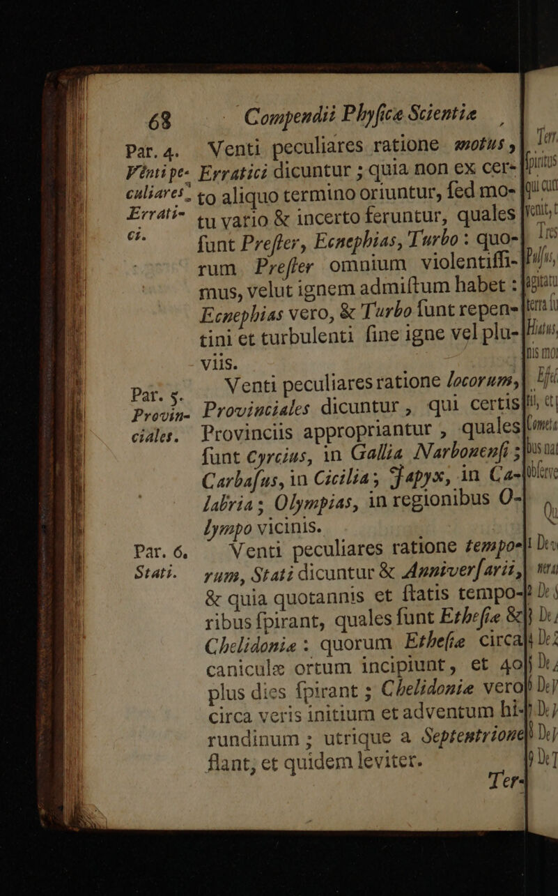 par. 4. Venti peculiares ratione awofus KErrati- €i. Pat. 5. Provin- ciales. tu vario &amp; incerto feruntur, quales [5 funt Prefer, Ecnephias, Turbo : quo-], ^ rum. Prefer omnium violentiffi- .// mus, velut ignem admiftum habet : Ecnephias vero, &amp; Turbo funt repen- tini et turbulenti fine igne vel plu-[/» viis. ! Venti peculiares ratione Jocoruss,| ^| Proviutiales dicuntur , qui certis]! dj Provinciis appropriantur , quales]: labria ; Olympias, in regionibus O-|. Jympo vicinis. | S Venti peculiares ratione Zezapoe| Dr: rum, Stati dicuntur &amp; dppiverfarit,| v &amp; quia quotannis et ftatis tempo-[ Ji: ribus fpirant, quales funt Erbefie &amp;|] D. Chelidonie ; quorum Ethefe circa] Dc: canicule ortum incipiunt, et 4o], plus dies fpirant ; Che/idozie vero circa veris initium et adventum hi-| rundinum ; utrique a Septentrione flant; et quidem leviter. |