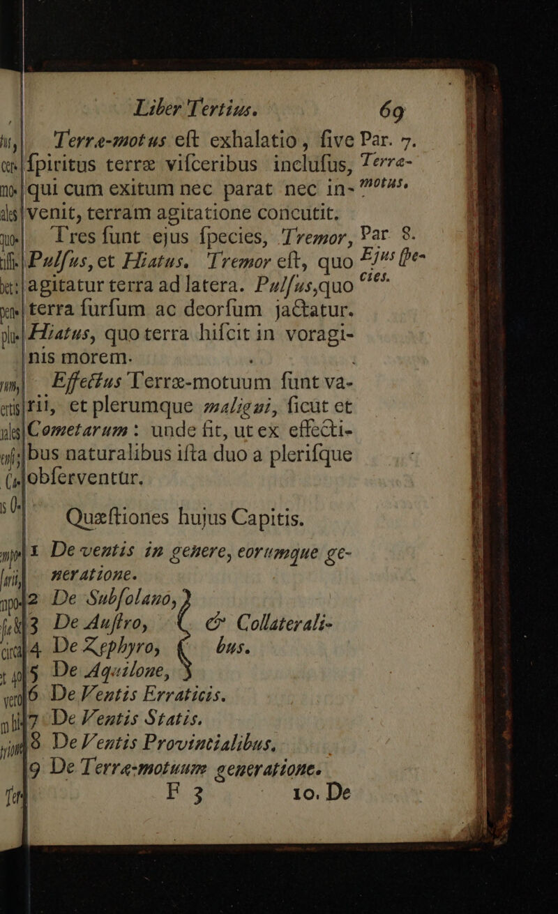 w,. derre-zotus elt exhalatio, five Par. 7. mw|fpiritus terre vifceribus inclufus, 7erre- 2*|qui cum exitum nec parat nec in- A. is| venit, terram agitatione concutit, p» X resfunt ejus fpecies, Tremor, Var 8. ifi Pulfus, et Hiatus. Iremor eft, quo Ejus (be- xw:|agitatur terra ad latera. Pu/[us,quo ^ xe|terra furfum ac deorfum jaGtatur. Wi FZiatus, quo terra hifcit in. voragi- nis morem. wm) Effetfus' lerrz-motuum funt va- qifil, et plerumque ;za/;g zi, ficut et uel Cozzetarum : unde fit, ut ex effecti- jj; bus naturalibus ifta duo a plerifque (Mobferventar. Quzftiones hujus Capitis. »j| De ventis im genere, eorumque gc- i| meratione. 32 De Subfolauo, j&amp;3 De.4uffro, c Collaterali- dej4 De Xrephyro, (.— £s. t o5 De Aquilone, vo. De entis Erraticis. )1H7 De V'eatzs Statis. jit |9. De entis Provintialibus. i9 De Terre-motuum. eeneratione. ril H.2 Xo. De