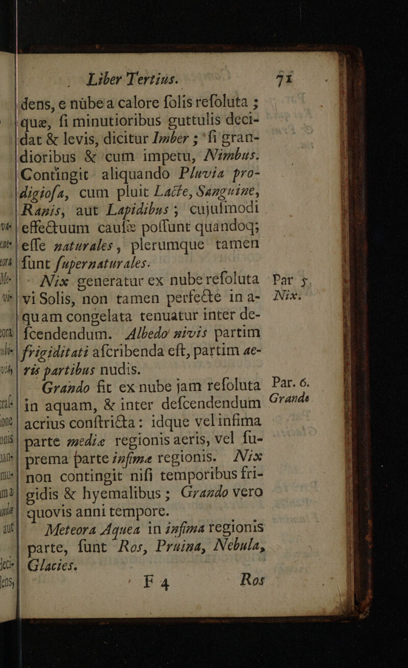 dens, e nübea calore folis refoluta ; |que, fi minutioribus guttulis deci- dat &amp; levis, dicitur Z»sber ; 'fi gran- dioribus &amp; cum impetu, Abus. Contingit: aliquando P/wvia pro- Migiofa, cum pluit Lacfe, Sazguine, Ragis, aut Lapidibus ;, cujufmodt | effe&amp;uum cauf: poffunt quandoq; i^ e(fe naturales, plerumque tamen in. funt fuperzaturales. /-| - Aix generatur ex nube refoluta WviSolis, non tamen perfecte in a- quam congelata tenuatur inter de- $4 fcendendum. A/ledo sivis partim I| frigiditati acribenda eft, partim ae- /^ | ris partibus nudis. ! | Grando fit ex nube jam refoluta ^ in aquam, &amp; inter defcendendum WX | acrius conftri&amp;a: idque velinfima J| parte zzedie regionis aeris, vcl fu- i*| prema parte zzfame regionis. Nx ü*|'non contingit nifi temporibus fri- l4| gidis &amp; hyemalibus ; Graz4o vero ii| quovis anni tempore. a^ Meteora A4quea in zmfima regionis | parte, funt Ros, Pruima, Nebula, ux] G/acies. ds, F4 Ros m—— di li Par. 6. Grande