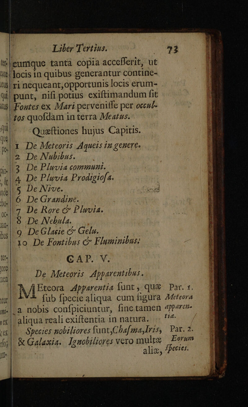 itleumque tanta copla accefferit, ut it docis in quibus generantur contine- l'à| ri nequeant, opportunis locis erum- qi| punt, nifi potius exiftimandum fit iis| Foztes ex Mari pervenite per occuz- | os quofdam in terra Meatus. T —-Quaftiones hujus Capitis. p.t De. Meteoris Aquets 12 genere. 2 De Nubibus. «l3 De PIuvia commuai. «l4 De Plwvia Prodigiofa. 5 De Nrve. £x jl] 6. De Grazdine. 4^7 De Roere €? Pluvia. 4| $8 De Nebula. | 9 DeGlacie c&amp; Gelu.. | 10 De Fontibus c Fluminibus; T CAP. V. | De Meteoris Apparentibus . | | Etsore Apparentia funt, qu&amp; Par. «. tcm fub fpecie aliqua cum figura AMeteora m-|.a nobis confpiciuntur, fine tamen 4pperev- | aliqua reali exiftentia in natura. .. ^ |.— Species nobiliores fant)Cbafma,Iris, Par. 2. || &amp; Galaxia. lguobiliores vexo mulpe Eorum M / alij SBecies.