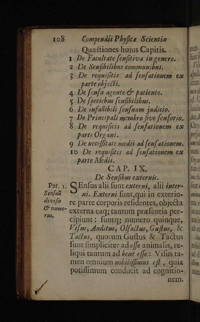 tome E33 227 NI - Dope qo  — E RCEMERr. cR ae HU ex cr b€t 108 Par. 1. Sen[u&amp; di vifio G' nume- Compendti Phyfice. Scientie Quzftiones hujus Capitis. 1. De Facultate fenfittiva in genere. 2 De Senfibilibus communibus. 3 De requifitis. ad fen[ationem ex parte obj ect i. 4 De fenfu agente &amp; patiente. s De fpeciebus enfibilibus. 6. De imfallibili fenfuum udicio. 7 De Principali membro [rve fen[orio. 8 De requifitis ad fenfationem ex parte Orgazi. 9 Dezceceffit ate viedii ad [enf ationem. 10 De requi(itis ad. fen[ationem. ex parte Meda. CAP. LX, De Sen[ibus externis. Enfus alii funt exterzi, alii Zzter- 4i. Externi Íunt,qui 1n exterio- re parte corporis refidentes, objecta externa eaq; tantum prafentia per- cipiunt: funtq; numero quinque, Vifus, Auditus, Olfatius, Guflus, &amp; Taius, quorum Guftus &amp;. Tactus funt fimpliciter ad effe animalis, re- liqui tantum ad Zezé effe: Vifus ta- men omnium zobiliffguus eff , quia potifümum conducit ad cognitio- nein. Ah di funt; | itm, [US 7 In (c