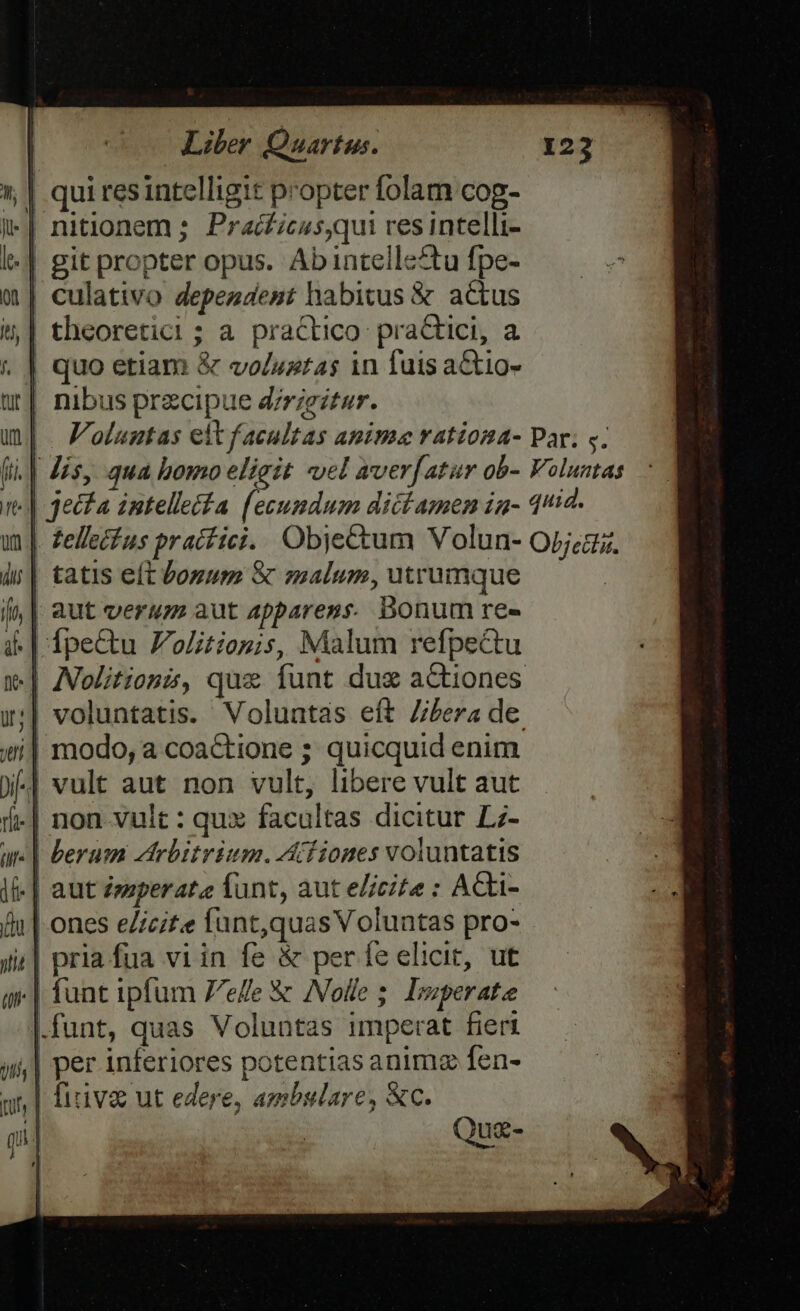 1 | qui resintelligit propter folam cog- | nitlonem ; Praí£icus,qui res intelli- -| git propter opus. Ab intellectu fpe- | culativo dependent habitus &amp; actus | theoretici; a practico practici, a | quo etiam &amp; voluztas in fuis aCtio- | nibus przcipue d/rieitur. |. Voluntas eit facultas animae vationa- Par; s. (i. | Jis, qua bomo eligit vel aver[atur ob- Voluntas «| jecfa imtelleiia (ecumdum dict amen ia- 412. | Zellecfus pracfici. Objectum Volun- Opjea. D tatis eft Vogum &amp; malum, utrumque /,| aut verum aut apparens. bonum re- | ipe&amp;u F'olitiopis, Malum refpectu .] ANolitionzs, qux funt dug aCtiones | voluntatis. Voluntas eft Z/bera de. modo, a coactione ; quicquid enim | vult aut non vult, libere vult aut .| non vult : qux facultas dicitur Lz- «| berum trbitrium. Afiones voluntatis .| aut Zzsperata funt, aut e/icite : ACki- | ones e/icit.e funt,quas Voluntas pro- ;| pria fua viin fe &amp; per fe elicit, ut .| funt ipfum Zee &amp; ANolle 5; Irperate funt, quas Voluntas imperat fieri | per inferiores potentias animz fen- | firiva ut edere, ambulare, &amp;c. '| Quz-