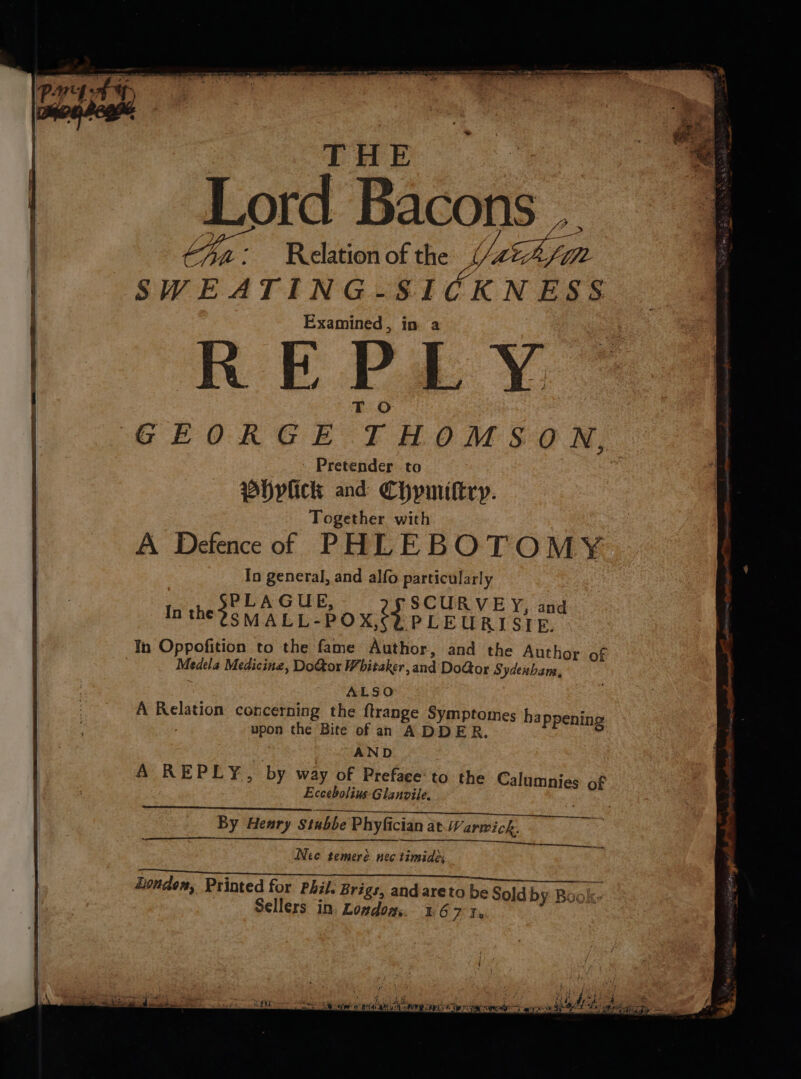 THE | Lord Bacons .. yy : Relation of the Ven SWEATING-SICKNESS Examined, in a RE Pa Y. T O | GEORGE THOMSON. - Pretender to whyvlick and Chpmittry. Together with A Defenceof PHLEBOTOMY In general, and alfo particularly , pede a ee and n the SMALL-POX,¢ PLEURISIRE. In Oppofition to the fame Author, and the Author of Medela Medicine, DoGor Whitaker, and DoGor Sydenham, : ALSO A Relation concerning the ftrange Symptomes ha upon the Bite of an ADDER ne 3 AND A REPLY, by way of Preface‘to the € Eccebolius-Glanvile. ppening alumnies of By Henry Stubbe Phyfician at Warwick. Nee temeré nec timide: See Song Mal” 4 Gee Bodo. Bite Fin OLR a ee Londen, Printed for Phil. Brigs, and areto be Sold by Book- Sellers in. Londom,. 216 Bi ‘ ‘ t : ; ; 7 ; ‘ ¢ , , i i tity , R } i #f Pe i} f* wv nips &lt; ree fb RP A. ip ea RMS Pid SMS Dae, GAS. a. You MER Ue BaP Dae ee NBA: PO 1 See #