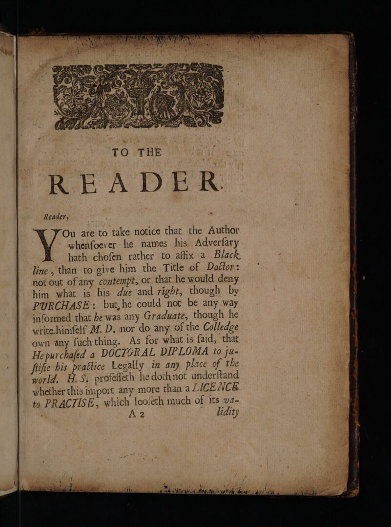 Ou are to take notice that the Author whenfoever he names his Adverfary hath chofen rather to affix a Black line, than to give him the Title of Dodior: not out of any contempt, or that he would deny him what is his due and right, though by PURCHASE: but,he could not be any way ‘nformed that be was any Graduate, though he writehimfelf WM. D. nor do any of the Colledge own any fuch thing. As for what is faid, that Hepurchafed a DOCTORAL DIPLOMA to ju- fiifie his practice Legally im any place of the world. H.S, profelfeth he doth not underftand whether this import any more than a LICENCE to PRACTISE, which looieth much of its va- A2 didity