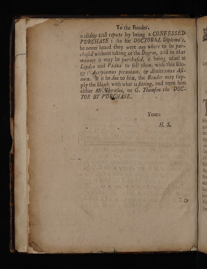 SS Tothe Readers —t*™” ».thidiiy ead repute by being a CONFESSED PURCHASE : As for DOCTORAL Diploma’s, he never heard they were any where to be pur- chafed without taking of the Degree, and in that manner it may be purchafed, it being ufual at Leyden and Padua to fell them, with this Elo- oy 2 Accipiamus pecuniam, to dimittamus Afi-. num. ‘tf it be due to bim, the Reader may tup- ly the blank, with what is fitting, and term him: either Mr. fhomlon, or G. Thomfon the DQC- TOR BY PURLHASE.