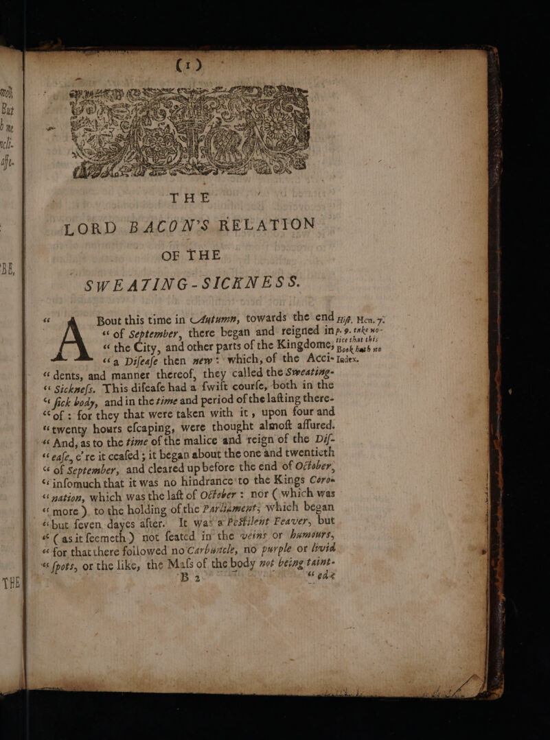 ey eas oe ie wa Bout this time in C4utumn, towards the end yg Hen, 7: “of September, there began and reigned inp. Meteo « the City, and other parts of the Kingdome, pis hath f ‘6a Difeafe then new: which, of the Acci-Iadex. «dents, and manner thereof, they called the Sweating- “&lt; Sickne{s. This difeafe had a {wift courfe, both in the “ fick body, andin the time and period of the lafting there- “of: for they that were taken with it, upon four and ‘twenty hours efcaping, were thought almof aflured. « And, as to the time of the malice and reign of the Dif- ‘6 eafe, ere it ceafed ; it began about the one and twenticth of September, and cleared up before the end of October, ‘¢infomuch that it was no hindrance‘to the Kings Coros ‘‘ nation, which was the laft of Oéfober : nor (which was “more ), to the holding ofthe Pardiement, which began ‘but feven,dayes after. It was a Pestilent Feaver, but “(asitfeemeth.) not feated in the vers or humours, «for that there followed no Carbuncle, no purple or livia « foots, or the like, the Mals of the body wor being tasnt- ! Ae Tyglk ; sede