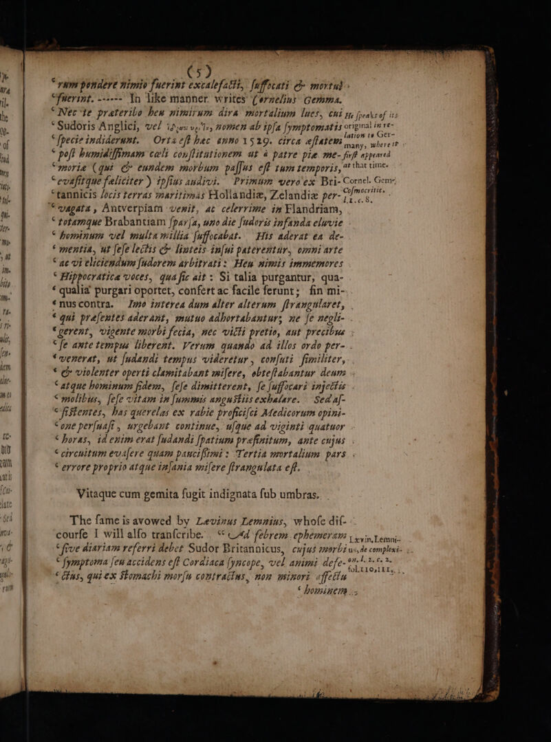 “um pondere nimio fuerint excalefalti, fuffocati o&gt; mortud » “fuevint. --+--- In like manner. writes’ (erzelins Gemma. he “Wee 'te prateribo hex nimirum diva mortalium lucs, chi re peas of its r “Sudoris Anglici, vel id;o:v,Ie, nomen ab ipfa fymptomatis pein eli til P Tir e . ation te Ger- a [pecteindiderunt. Ortacfthec anno1529. circa eftatem way aber cia nf ; poft humidiffimam cali conflitutionem ut 4 patre pie me. firft appeared moria (qui G eundem morbum palus eff tum temporis, # time “evafitque faliciter) ipfius audivi. Primum vero'ex Bri- Cornel. Gem ih Stannicis /ocis terras iaritimas Holiandiz, Zelandiz per- rilaGiie | “vagata, Antverpiam vemit, ac celerrime in Flandriam, “ totamague Brabantiam {parja, uno die [udoris infanda eluvie “ hominum vel multa millia [uffocabat. His aderat ea de- ‘ mentia, ut fefelectis c&amp; linteis in[ui paterentur, omni arte “ae vi eliciendum [udorem arbitrati: Hew nimis immemores | “ Hippocratica voces, qua fic ait: Si talia purgantur, qua- ‘ qualia purgari oportet, confert ac facile ferunt: fin mi- ‘nuscontra. Je interea dum alter alteram flrangularet, | “qui prafentes aderant, mutuo adhortabantur; ne fe neglt- “gerent, vigente morbi fecia, nec Vitti pretio, ant precibus “fe ante tempus liberent. Verum quando aa illos ordo per-.. | ‘venerat, ut {udendi tempus videretur, confuti fimiliter, mT “ &amp; violenter operti clamitabant mifere, obteftabantur denne - | “atque hominum fide, fefe dimitterent, fe fuffocari injettis . &lt;molibus, fefe vitam in fummis angustiisexhalare. Sed af- cfistentes, has querelas ex rabie profici{ct Adedicorum opini- Cone perfuafi, urgebant continue, ulque ad viginti quatuor . “horas, td enim erat fudandi [patium prefinitum, ante cujus . uo | “ circuitum evalere quam pauci[imi: Tertia mortalium pars. at “errore proprio atque injania mifere ftrangulata eft. ~ = Ss ee ia | Vitaque cum gemita fugit indignata fub umbras. | The fame is avowed by Levinus Lemnins, whofe dif- © nite courfe I will alfo tranfcribe... *° Vad febrem. ephemera | vin Vemni- 0 “five diariam referri debet Sudor Britannicus, cujus morbi us,de complesi- eA “ fymptorna jew accidens eft Cordiaca fyncope, vel animi defe- ra meh pm) « (his, Gui ex Stomachi mor{u coutracins, non wsinoré affetin ¢ : ‘ housiners Doin flie fey y Ue Ab tn | gt UE sag =