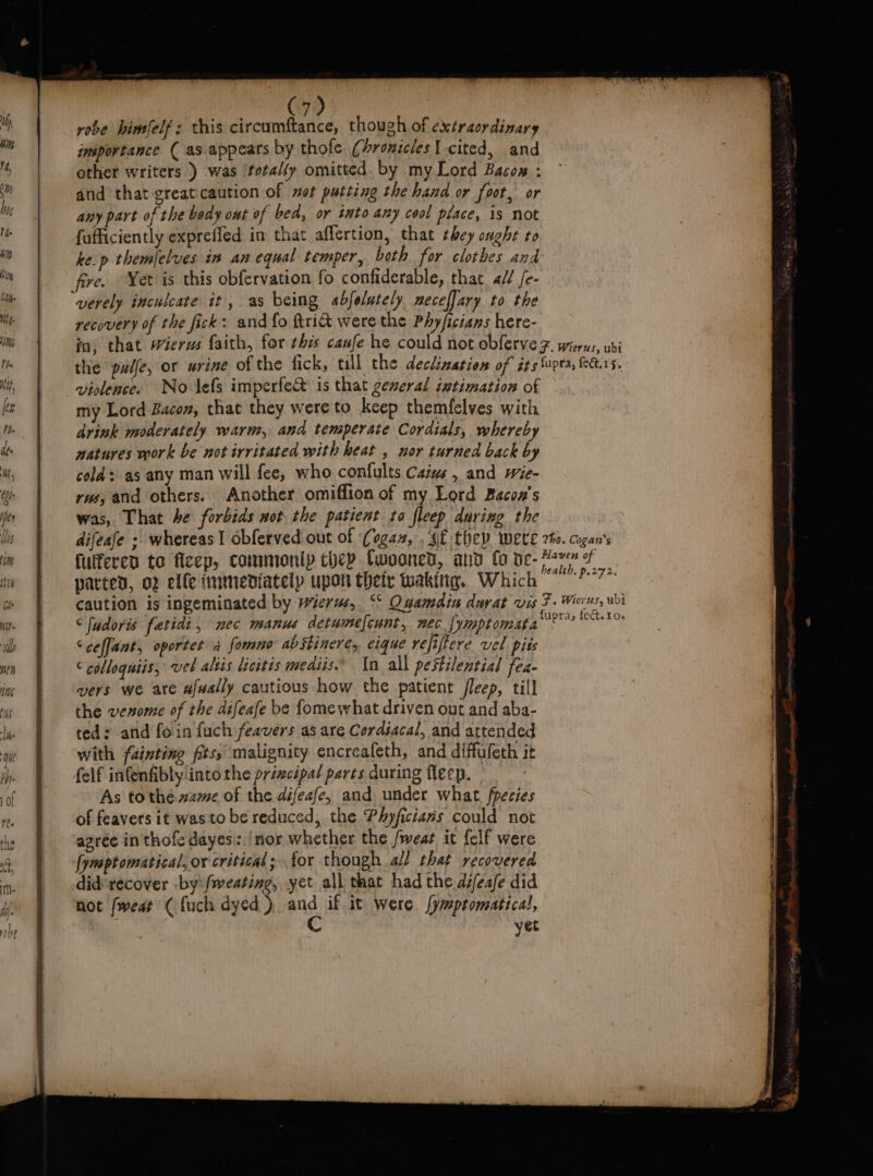 * robe himfelf: this circumftance, though of extraordinary imsportance ( as. appears by thofe. (Aronicles cited, and other writers ) was ‘totaly omitted. by my Lord Bacow : and that greaticaution of wot putting the hand or foot, or any part of the body ont of bed, or into any cool place, is not fufficiently exprefled in that aflertion, that they ought to ke.p themlelves in an equal temper, both for clothes and fire. Yet is this obfervation fo confiderable, that a// fe- verely inculcate it, as being abfolutely neceffary to the recovery of the fick: and fo tri were the Phyficians here- violence. No lefs imperfe&amp; is that general iztimation of my Lord Bacon, that they were to keep themfelves with drink moderately warm, and tensperate Cordials, whereby natures work be notirritated with heat , nor turned back by cold: as any man will fee, who confults Caiws , and wie- rw, and others. Another omiffion of my Lord Bacon's was, That he forbids wot the patient to fleep during the difeafe ; whereas! obferved.out of ‘Cogan, . sf they were fulfered to fieep, commonip they Cwooned, and fo de- parted, o2 elfe immediately upon thety waking, Which caution is ingeminated by wierms, ‘° Ouamdin durat vis ‘fudoris fetidi, nec manus detumelcunt, nec {ymptomata Sceffant, oportet 2 fomno abStineré, eique refiftere vel pits ‘ colloquiis, vel altis licitis mediis In. all pestilential fea- vers we are afwally cautious how the patient fleep, till the venome of the difeafe be fome what driven out and aba- ted: and foin fuch feavers as are Cordsacal, and attended with fainting fits, malignity encreafeth, and diffufeth it felf infenfibly into the principal parts during fleep. As to the zame of the difeafe, and under what fpecies of feavers it wasto be reduced, the Physicians could not agrée in thofe dayes:./nor whether the fweat it {clf were [ymptomatical, or critical; for though all that recovered did'recover .by:/meating, yet all that had the difeafe did not /weat ( {uch dyed ) nd if. it were [ymptomatical, yet Tho. Cogan’s Haven of health. p.272. F. Wierus, ubi fupras fed. 1o»