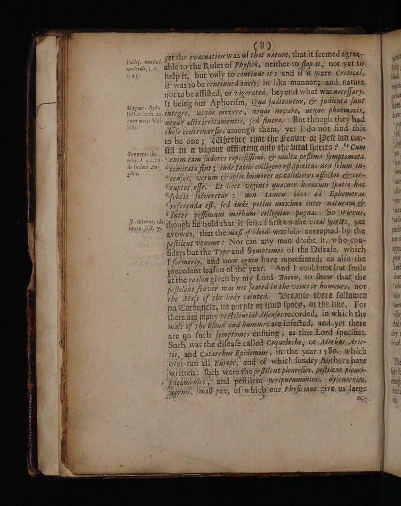 r eee a csiel. sacked SOE swacnation was of that nature, that it feemed agree- raid me’ able tothe Rules of PAy/ick, ‘neither to flep-zt, notsyet to C43. helpit,. but only to comtinue cfs and if it Were Critical, i+ was to be continued onely, in like manners cand nature notto be aflitted, or vigorated, beyond what was aeceffary. It being our Aphorilm, Ome judicautur, cy judicata fant if Anh Hie caippecy. rpile —, ‘ ? Ht feét.1. aph. 20. IMEC RIC, HEGHE M0UCTC, HEGHE povare, neque pharmacis, 4 But though they had hele contvoverfiesamongh them, yet dono find this to be one: CCibether that the Seaver oy jPeit DD Con- fit in a papour afflicing onlp the vital foivits? “Cum febr. 1. 4.c.15+ © enim. eam fudores copiofilfime, cp miulta pefirea [ymptomata i “comitate fint 5 inde facile colligere effs{piritas: nor folum in- aon “cealos; ‘verum Co apfos himoves acicalidiores,affectos @xcor- “puptos effe. Et-liceb vigints quatwor huraruim [patio hae “febvis folveretur &gt; mom. tamen ideo ad’ Ephemeras “yeferenda eff, fed inde potins maxima: tuter naturana &amp; Saat © Dyter. pellimam morbum colligeiur’ pugnza: So ‘Wiertiss 7. Wier’, vbi hough he hold that it feized Arition the vita) fpinifs, yet LOTS owes, that the. maf of bleed) was ldlfo! corrupted: by, the peftilent venome : Nor can any man doubt it, who,con- fidersbut.the Type-and Sywptemes of the Difeafe, which I formeriy, and now again have reprefented; ‘as alfo;the precedentieafon ofthe year. © 4nd F could:nor but {mile at the veafomgiven by my Lord’. Bacow, to few that? the the Mals of the body tainted. Wetmile there folowen ina Sarhuncle, ne purple o2 111d fpote, ow the like... For there are many pestilewtial difenfes recorded; in: which the i mays of the bhoud and bamoursate infeRed, andyyet there 4 are no fach fymptomes tnfuing ; as this Lord fpecifies. ' Such was the difeafe called coqaelache,» or: Aéorkas. Arie- tis, and Catarrhus Epidemins , 0 the year1580.. which over-ran all Esvep?, and of which fundry Authors have ‘written: fych were the peftilent pleuvefies, poftslent pleari- i act aug @ rid ey . | 1 preamonies ,. atid. peftilent’ peripyewmonzesi, dylenteriés, il worms, faa pox, of whickour Phyficians give, ys large als ee ae a a ata gies 43 a : “ = Se EE ee ———— oo SSS min © pile Abe Venter gh Ugly prc pea i wnt ores Lt WM ‘uly twee Iam ‘Mt Ant dry oy0nk, Th bref che ince dh,