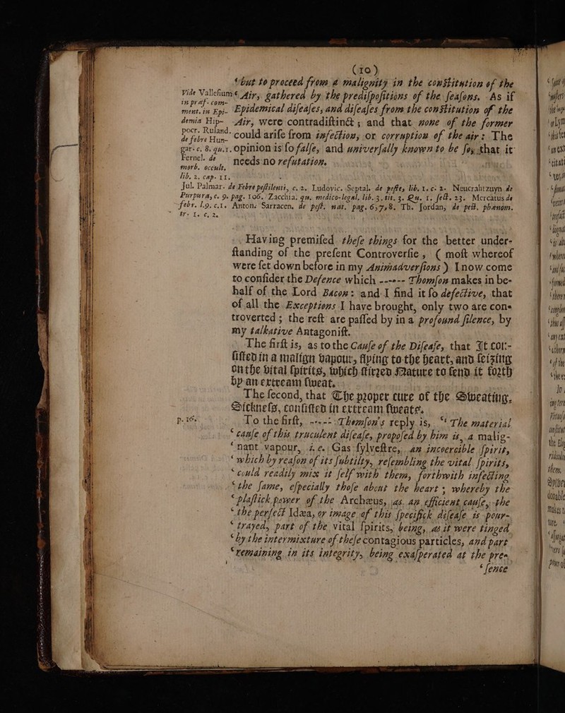 “but to proceed frow a malignity in the constitution of the Fide Valleumé, Air, gathered by the predifpofitions of the feafons. As if ne ee Epidemical difeafes, and difeafes from the constitution of the demia Hip- dir, were contradiftin@ ; and that. sone of the former yy eitaie, could arife from sxfectiow, or corruption of the air: The gar-c, 8. gu.1. opinion is fo falfe, and wniverfally known to be foy that it Fernel. de needs no refutation. morb. occult, lib, 2. cape 1. . Jul. Palmar. de Febre pefilenti, c.2. Ludovic. Septal. de peffey lib, t.c: 2+ Neucrahtzuyn de Purpura, ce 9 pag. 106. /Zacchia. qu. medico-legal, lib. 3, tit. 3. Qu. 1. fel. 23. Mercatus de febr. 1.9. ¢.t. Anton: Sarracen, de pet. nat. pag. 6,78. Th. Jordan, de pet. phenom. Eis Let; 2. . Having premifed. thefe things for the better under- ftanding of the prefent Controverfie, ( moft whereof were fet down before in my Animadverfions ) Lnow come to confider the Defence which ---»-- Thomo makes in be- half of the Lord Bacow: and-I find it fo defective, that of all the Exceptions I have brought, only two are cone troverted ; the reft are pafled by ina profound filence, by my talkative Antagonift. _The firft is, as tothe Caufe of the Difeaje, that Jt cor:- fiftedin.a malfgn bapour, flying to-the beart, and feising On the vital (pirits, which -ttiren ature to fend. {t forth by-anercream fweat, The fecond, that Che pooper cure of the Sweating. Sicknels, conlitted in ereream fweate. ‘ caale of this traculent dileale, propofed by him is,.a malig- “nant vapour, 7, ¢ Gas fylveftre, an incoercible fpirit, ‘ which by reafon of its [ubtilty, refembling the vital Jpirits, ‘could readily mix it felf with them, forthwith infecting ‘the fame, efpecially thofe abont the heart whereby the “plaftick pewer of the Archeus, :as. an efficient caule, the “the perfect Idea, or image of this Specifick difease ts pour- ‘ trayed, part of the vital {pirits, being, adit were tinged “by the intermixture of thefe contagious particles, ad pare “remaining in its integrity, being exalperated at the pre ‘ fence ay Gf! ihe ‘Lyf cy on Oxi Cita “tpi ¢ i ‘ypin af | dignd Hs at tyler ‘if finn ‘Ahan ‘tpl ‘da Ah) 08 ‘thong tft Ghee Ih. agen Fito anit the Eh rida pibe donable makes tire,“ ‘en |