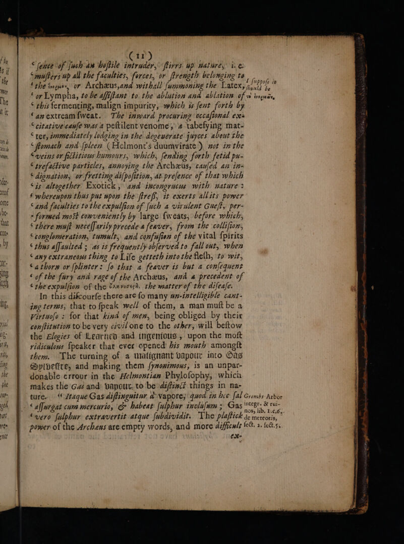 © ence of {uch an Woftile intruder, ftirrs. up nature, i.e. “mufters up all the faculties, forces, or ftrength belonging to . ‘ the vogue, or Archeus,anzd withall fummoning the Latex, pi“? oN e ‘oy Lympha, to be affiftant to the ablution and ablation of @ wopucr * his fermenting, malign impurity, which ss fent forth by ‘anextream{weat. The inward procuring occaftonal exes “ citativecanfe was 2 peftilent venome, 4 tabefying mat- ‘ ter, emmediately lodging in the degewerate juyces about the ‘flomach and fpleen (Helmont’s duumvirate ), zot in the “veins or fictitious humours, which, fenting forth fetid px- ‘ trefactive particles, annoying the Archzus, caufed an in- ‘ dignation, or fretting di{pofition, at prefence of that which ‘is altogether Exotick, and ixcongrucus with nature: ‘ whereupon thus put upon the ftreff, it exerts allits power ‘and faculties tothe expulfion of [uch a virulent Gueft, per- - formed mo5t conveniently by large {weats, before which; ‘there muft necelfarily precedea feaver, from the collifion, ‘conglemeration, tumult, and confufien of the vital {pirits ‘ thus alfaulted ; as is frequently obferved to fall ont, when ‘amy extraneous thing to Life cetteth into the flelh, to wit, Sathorn or {plinter: fo that 4 feaver is but a confequent ‘ of the fury and rage of the Archeus, aud a precedent of ‘rheexpulfion of the tanvoresi, the matter of the difeafe. In this difcourfe there are fo many an-intelligible cant- ing terms, that to fpeak well of them, a man muft be a Virtuofo : for that kina of men, being obliged by their conftitution to be very civil one to the other; will beftow the Elgies of Learned and tngenfous , upon the moft ridiculows {peaker that ever opened’ bis mouth amongtt them. The turning of a malignant vapour into Oag Spivetite, and making them fy#onimous, is an unpat- donable errour in the Aelmontian Phylofophy, which makes the G# and) vapour. to be difia things in na- ture. Jtaque Gas diflinguitur a vapore; quod tn bce fal Grembs-Arbor - § aljurgat cum mercurio, &amp; habeat fulphur iaclafnm ; Gas shes hy ‘vero fulphur extravertit atque {ubdividit. The plaftick ac metdie 7 power of the Archens are empty words, and more difficule fe. 2. fe8.5..