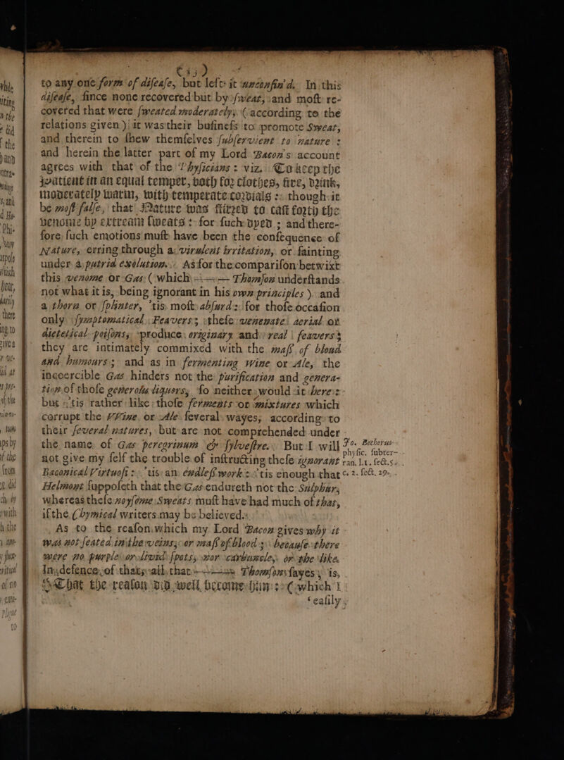 rhs to any one form of difease, but left: it ueconfin'd. In this itn difeafe, fince none recovered but by»/wear, and moft: re- rs covered that were fmweated moderately, (according: te the 7 relations given ) it was their bufinefs to: ‘promote Swear, the and therein to thew themfelves (ubferwiewt to mature : ‘any and herein the latter part of my Lord Bacon's account ttre | agtees with that of the Phyficians : viz, Cokeep the ‘iy | Iuttent tan equal temper, bath fo Cinthes, fire, deinik, aN inonerately marin, tauth Ceimiperate Cordials : though it ik be moft falfe, that aeature was fiitzed to cat forty the 4 henoniz bp extream fweats : for fuch-pped ; and there- rt: | fore, fuch emotions mut have been the confequence of . Nature, erring through a: virwlent irritation, or fainting wt | under.a putrid eeolution.. ASfor the comparifon betwixt ith this avenome r-Gas (which\-—— Thomjou undérftands vet, not what itis, being ignorant in his ows principles ). and i) | a thora or phater, “tis. mo» abfurd::\for thofe.occafion ‘hot | only \{yaptomatical, Feaverss thefe ueneuate) acrial or 30 | dietetical poifonss ~produce. originary andy real | feavers’ i} they are intimately commixed with the maf? of blond (% | aad humours; and as in fermenting wine or Ale, the Wf } ineoercible Gas hinders not the: purification and genera- Any Cs} phyfic. fubter- + tha fie | not give my felf the trouble.of inftrudting thefe igzorant tan, 11. fees. Wh f Baconical Virtuofi:.’tis: an. ewdleff works tis enough chat 2. &amp;&amp;.29- {dt | Helmowt {uppofeth that the'Gzsendureth not the Sa/phar, chy 2 whereas thefe woy/ome Sweats mutt have had much of thar, pith ifthe. (2ymical writers. may bs believed hitit As to the reafoniwhich my Lord Bacoz gives why it was not feated inithe veins; or maf of bloods besaufethere mere 70 purple onsivrd: {potss wor cavbuscle,. oA-phe like. In, defence,of thaty:alh.thar———s» Tormfoxfayes is, aC hat the realan D0 well become Gin: s&gt;Cwhich | _ Seafily,