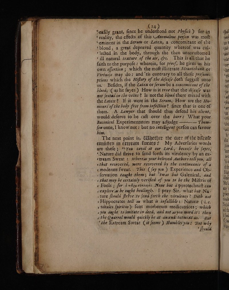 eS Sn Jee SS ———— — —— — weg ST og a ai — = SSS (14) Seafily grant, fince he underftood not Phyfick ) for in ‘reality, the effets of this _duomalous peyfon was mott Ceminent in the Serum or Latex, a concomitant of the ‘bloud, a great depraved quantity whereof was col- ‘le@ed in the body, through the then unaccuftomed ‘ill natural texture of the air, cc. This isallthat he faith to the purpofe : wherein, for proof, he gives us his own affertion ; which the moft illiterate Mountebank or Virtuojo may do: and ‘tis contrary to all thole prefam ptiens which the Hiftory of the difeafe doth fuggeft unto us. Befides, if the Latex or ferumbe a conconsitant of the bloods (ashe fayes ) How 1s it trve that the difeafe was not feated in the veins? Is notthe blowd there mixed with the Latex? Ifcit. were in the Serum; How are the Hz- sours of the body free from infection? fince that is one of them. A Lawyer that fhould thus defend his c/iexnr, would deferve to be caft over the arr; What your Baconical Experimentators may adjudge ———— Thom- fow unto, I know not: but no z¢elligenz perfon can favour bine. : The next point is, (ihether the cure of the viteate confiften in ertreain fweats? My Adverlaries words are thefe; “Srow cavil at our Lord, becaufe he fayes, ‘Nature did firive.to fend forth its virulency by an ex- ‘tream Sweat ; whereas your beloved Authors tell yon, all sthat recovered, were recovered by the continuance of a « moderate {weat. . This (fay you ) Experience and Ob- ifervation taught thems; but “twas ‘but Galenical, and « that may be certainly verified of you to be the Miftris of « Fools ; for i a&amp;encoaaten: None bat 2 pyrotechnitt caw eexplore as he ought healingly. \ pray Sir, what bat Na: «ture fhould firive to fend forth the virulency? Doth not ‘Hippocrates tel us what # infallible ;: Nature (i.e. « vitales fpiritus) fant morborum medicatrices ;. which «you ought to imitate in deed, and not usyou word it: then éthe Quarrel would quickly be at -aniend: betwixt-is. &gt; But “the Extream Sweat (it feems ) stumbles you: But why ‘ {howld nivnley Nogel and th