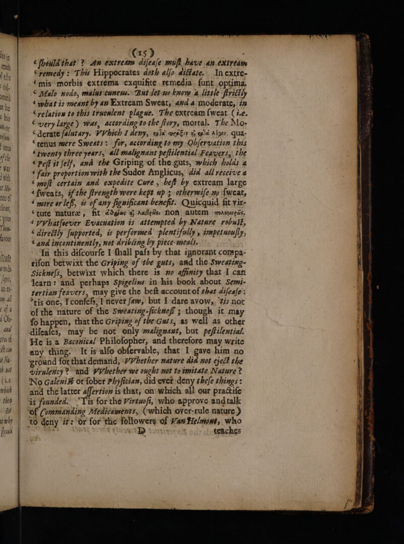 ho} if Molt [ the (al. med it he \ his Mor lon Unto of the Was 1 mith e Hy. One of let, You Te. avout ileale ji Ms, al EX Mt, Ah Cot 4 1 Ob- Nis of it caw it Na h wok (16 which “then But (15) ai ‘(hould that ? An extream difeale mufi have an.exivedie © remedy : This Hippocrates doth alfo diétate.. In cxtre- ‘mis morbis extrema exquifite remedia . funt optima. © palo nodo, malus'cancus. But let-wus-know a little ftrictly ‘ phat is meant by av Extream Sweat,’ avd 4 moderate, iz “yelation to this traculent plague. The extream {weat (7. -verylarge) was, according tothe ftory, mortal. The Mo- . derate fa/utary. VV hich I Aeny, yale @mewksy x agile Adgov, qua- “senus mere Sweats: for, according to my Obfervation this ‘twenty three years, all malignant peftilential Feavers, the «Pef it felf, and the Griping of the guts, which holds « ‘ fair proportion with the Sudor Anglicus, dia all receive a ‘ moft certain and expedite Cure, bef by extream large ‘fweats, ifthe firength were kept up 3 otherwife.no Lweat, ‘ more or lef, is of any fignificant benefit. Quicquid. fit vir- Stute nature, fit c9ges xg Aaedss NON autem -mauueeds, &lt; pyhatfeever Evacuation is attempted by Nature robust, ‘ direétly fupported, is performed -plentifully , impetuoufly, © and incontinently, not dribling by piece-meals. In this difcourfe I fhall pafs by that ignorant compa- rifon betwixt the Griping of ‘the guts, and the. Sweating- Sicknefs, betwixt which there iso affinity that I can learn: and perhaps Spigelins in his book about Semsi- tertian feavers, may give the beft account of thet difeafe: *tis one, I confefs, I never faw, but I dare avow,. ‘tis not of the nature of the Sweating-ficknef ; though it may fo happen, that the Griping of the:Guts, as well as other difeafes, may be not only malignant, but peftilential. He is a Baconical Philofopher, and therefore may write any thing. It is alfo obfervable, that I gave him no ‘ground forthatdemand, WVhether nature did not eject the virnlency? “and WVhether we ought not towmitate Nature ? No Galeni#t or fober Phyfician, did ever deny thefe things : and the latter affertiow is that, on which all our practife is founded. ’Tis for the Virtwofi, who approve and talk Of Commanding Medicawents, (which over-rule nature ) D teaches