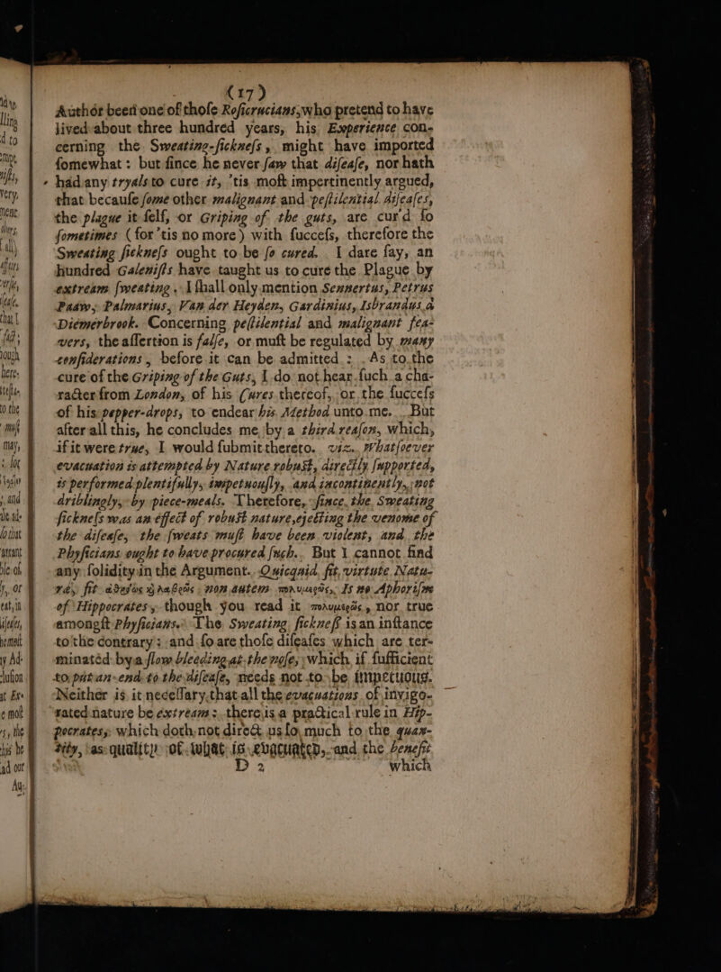 1a'y,, llina ) 1 ta TDL is ver y neat \ hers al) de erie leat. fa ‘ for eat, it iene, y Ad: jufon at Exe (17) Author beeti one of thofe Rofurncitneiha pretend tohave jived-about three hundred years, his Eooperience con; cerning the Sweating-ficknefs, might have imported fomewhat : but fince he never faw that difeafe, nor hath hadvany trya/sto cure it, “tis moftimpertinently argued, that becaufe fome other malignant and. peftilential aifeales, the plague it felf, or Griping of the guts, are curd fo fometimes (for’tis no more) with fuccefs, therefore the Sweating ficknefs ought to be fo cured. 1 dare fay, an hundred Galenifis have taught us to cure the Plague by extream {weating . Lthall only.mention Sennertus, Petrus Padw, Palmarins, Van der Heyden, Gardinius, Isbrandus.a ‘Diemérbrook. Concerning pe(tilential and malignant fes- wers, the affertion is fal/e, or. muft be regulated by many confiderations , before it can be admitted.: .As to.the cure of the Griping of the Guts, 1.do not.hear.fuch.a cha- rater from London, of his (wres thereof,, or the fuccefs of his pepper-drops, to endearihis. Adetbod unto.me. But after all this, he concludes me,/by a shird.reafox, which, ifit were true, I would fubmittherero.. viz... Whatfoever evacuation ts attempted by Nature robust, directly [upported, ts performed plentifully, smpetuoufly, and iacontinently, not driblingly, by piece-meals. Therefore, sfiace, the. Sweating ficknels was an éffect of robust nature,cjetting the venome of the difeafe, the fweats muft have been violent, and the Phyficians ought to have procured uch... But 1 cannot find any folidityin the Argument. .Osicgaid, fit, virtute. Natu. ray, fit ddelos grabeds 0m autem. maruecas, Is #o Aphort{me of ‘Hippocrates, though you read it mavyeess, nor true amongtt Phyficians.: The, Sweating fickneff isan inttance to'the contrary; -and fo are thofe difeafes which are ter- minatéd: by.a flow bleedingat.the wofe,; which, if fuffictent Neither is. it necelary.that.all the evacuations of invigo- sated nature be extream:thereis.a practical rule in Hép- pecratess: which doth,not dire&amp; usfo much to the quax- diéy, ‘as: quality. of what: is ebacated,-and the Jenefit