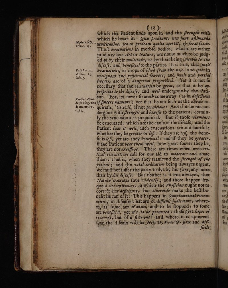 Bippocr {e&amp;,1 aphor. 23. Valle Ares in, Aphor, 23. fect, 2. Profper Alpin. which he bears 1: Thole evacuations in morbid bodies, which. are either produced by. 47t or Nature, are not fo muchito be judg- ed-of by their multitade, as by their being {astable to the evacuations, as drops of bled from the nofe, and fpotsin neceffary that the evacuation be great, as that it be \ap- propriate tothe difeafe, and well undergone by the. Pati- &amp; morte,l.7. ¢, 1. quireth, ’tis-evi/, if not pernicious: And if it-be not un- dergone with /irength and benefit to the patient, certain- be evacuated, which are thé caufe of the difeafe, and the whether they be greater or lef: If they are “ff, the bene- fit is Jef yerare they beneficial : and if they be greater, they are norexeefive. There are times when even cri- tick] evacuations call for- our aid ‘to. moderate and abate patient; and the. vital.indication being alwayes urgent, corret her 'deficigncy,, but, ofherwife make.the beft be- nefit he can of it: This happens in Symptomaticabevacu- ations, in difeafest hat are -of. dificult fudicature, where- aa EE AS Het pn wl tag ecualt nora