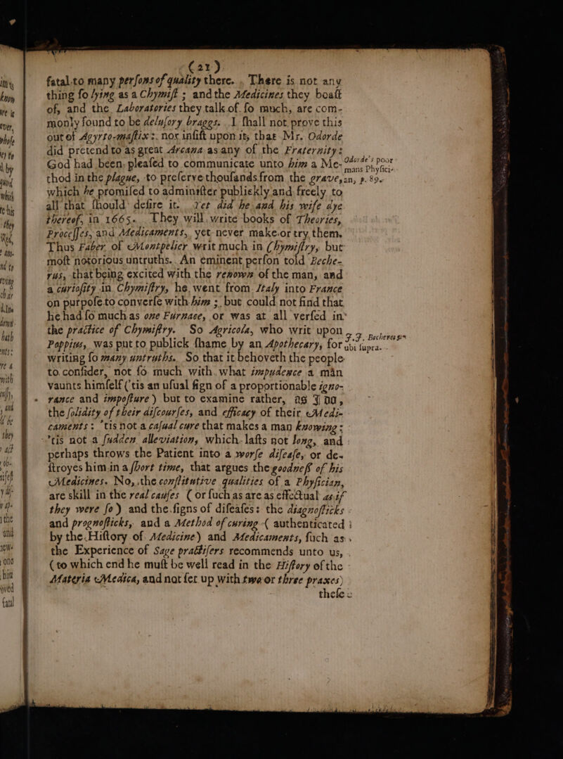 thas Alte bath ts: &gt; : C21). fatal.to many perfons of quality there... There is not any thing fo ying asa Chymift ; andthe Medicines they boaft of, and the Laboratories they talk of. fo much, are com- monly found to be de/ufory braggs. 1 fhall not prove this out of Avyrto-maftix &gt;. nox infift upon it; that Mr. Odorde did pretendto as great dycamaasany of the Frateraity: God had been. pleafed to cOmmunicate unto biz a Me- ai Phy fied thod in the plague, to preferyethoufandsfrom the grave,sn, p. 89. which he promifed to adminofter publiekly and freely to all that fhould* defire it. ret did he and his wife dye thereof, in 1665. . Uhey will. write books of Theories, Proceffes, and Adedicaments, yet-never make.or try, them. Thus Faber of Montpelier writ much in Chymiffry, but moft notorious untruths.. An eminent perfon told Beche- rus, that being excited with the rewowr of the man, and a curiofity in Chymiffry, he, went from. /taly into France on purpofe.to converfe with Aim ; but could not find that he hadfo muchas ove Furnace, or was at all verfed in’ the practice of Chymifiry. So Agricola, who writ upon Pappius, was put to publick fhame by an Apothecary, for writing fo many untruths. So that it behoveth the people to.confider, not fo. much with. what ipudewce a man vaunts himfelf (‘tis an ufual fign of a proportionable igno- vance and impofture) but to examine rather, as Jag, ; the folidity of their difcourfes, and efficacy of their eMedi- caments: tis not a cafual cure that makes a man ksowing : FF. Becherss gs ubi fupra. - perhaps throws the Patient into a »worfe difeafe, or de- {troyes him.in a fhort time, that argues the goodzef. of his Medicines. No, the conflitutive qualities of a Phyfician, are skill in the real caufes ( or fuchas areas effectual aif ; | they were fo) and the.figns of difeafes: the diagnofficks - “i and prognofticks, and a Method of curing { authenticated : by the .Hiftory of: Aéedicine)) and Afedicaments, {ach as. the Experience of Sage praétifers recommends unto us, (to which end he muft be well read in the Hfory of the Materia -Meatca, and nat fer. up with tweor three praxes) thefe = oat