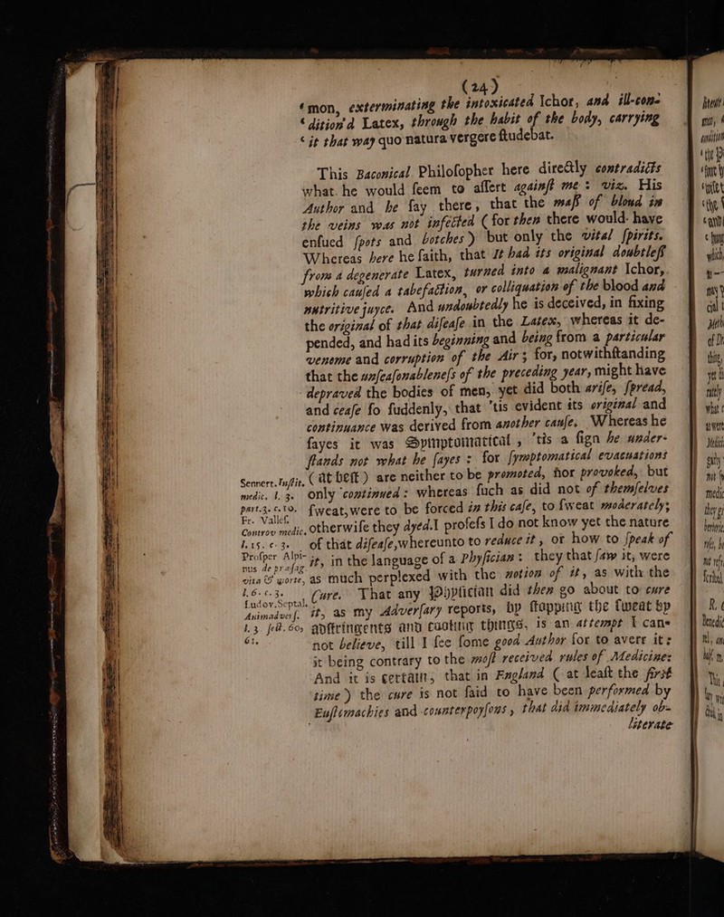 This Baconical Philofopher here directly contradiéts what. he would feem to aflert againjft me: viz. His Author and he fay there, that the maf of blond iw the veins was not infected ( for then there would: have enfued fpots and botches ) but only the vital {pirits. Whereas bere he faith, that 7 bad its original doubtleff from a degenerate Latex, turned into a malignant Ichor,. which cauled a tabefaction, or colliquation of the blood and nutritive juyce. And undoubtedly he is deceived, in fixing the original of that difeafe in the Latex, whereas it de- pended, and had its beginning and being from a particular venome and corruption of the Airs for, notwithftanding that the un/eafonablene|s of the preceding year, might have depraved the bodies of men, yet did both arife, [pread, and ceafe fo fuddenly, that ‘tis evident sts original and continuance was derived from another canfe. Whereas he fayes it was Spinptomactcal , ‘tts a fign he under- flands not what he fayes : for [ymptomatical evacuations Sennert.lu/fit (at bet) are neither to be promoted, hor pr ovoked, but medic, 1.36 ODly ‘continued: whereas fuch as did not of themfelves aE fweat,were to be forced in this cafe, to fweat moderately, r- Vallef. 5 , aoa ae otherwile they dyed.I profefs I do not know yet the nature 1.15. ¢-3. of that défeafe,whereunto to reduce it, ot how to peak of eres Ai it, in the language of a Phyfician : they that /aw it, were vita © wort, as much perplexed with the zotion of tt, as with the Bo. 63: Ns Maer That any JOyptician did then go about to ewe ddealoul “Gt, as my Adver[ary reports, bp flopping the Tweat bp 13. fe@.6o anftringents and caotuny ChuIys, 1s an aitemmpe U cane His not believe, till I fee fome good Author for to avere it: it being contrary to the moff received rules of Medicine: And it is cettatit, that in Ragland (at leaft the frit time) the cure is not faid to have been performed by Euflemachies and comnterpoyfons , that did immediately ob- literate tet mo, 4 eynait0 eft rine ctf ii] © Hi wiih a nity cial | Meth of Dh tine, yet nitty what ¢ wert Med git medic they g barbie wt ih fori R ¢ Benedi