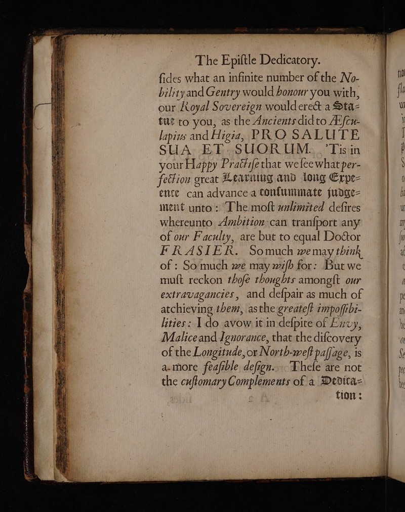 wl fides what an infinite number of the No- bility and Gentry would honour you with, our Royal Sovereign wouldere&amp; a Sta- tu? to you, as the Ancients didto Atfcu- lapivs and Higia, PRO SALUTE your Happy Praétife that we lee what per- fection oreat Leaving and long Erpe- ence can advance a tontunmmate judge- ment unto: The moft unlimited defires whereunto Ambition can tranfport any of our Faculty, are but to equal Doctor FRASIER. Somuch we may think of : So much we may wifb for: But we muft reckon thofe thoughts amongtt our extravagancies, and defpair as much of atchieving them, asthe greateft impoffibt- lities: 1 do avow it in defpite of Exvy, Malice and Ignorance, that the difcovery of the Longitude, or North-weft pafjage, is a.more feafzble defign....Thefe are not the cuftomary Complements of a Deditaz tion +