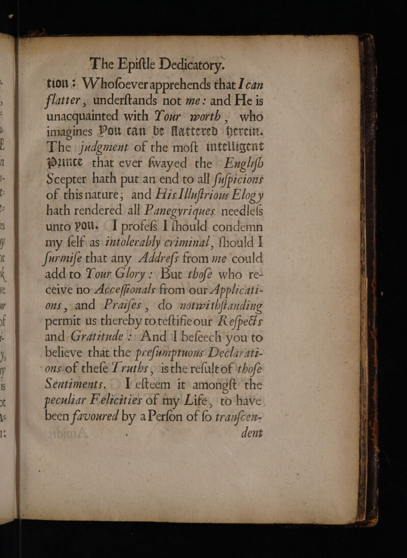 tio; W hofoever apprehends that I can flatter, underftands not me: and He is unacquainted with Your worth , who imagines Pou can be flattered Hereti. The judgment of the moft tttelligent uiice that ever fwayed the Engl/b Scepter hath put amend to all fufpicions of thisnature; and His I/nftrious Elog y hath rendered all Panegyriques. needlets unto pou. I profefs I fhould condemn my {elf as intolerably criminal, fhould t Jurmife that any Addrefs from me could addito Your Glory: But thofe who re- ceive no Acceffionals from our Applicati- ons, and Praifes, do notwithfianding permit us thereby toteftificour Refpeds and Gratitude :. And I befeech you to believe that the prefumptuous Declarati- ons-of thefe Lruths, isthe refule of thofe Sentiments. I efteem it amongft the peculiar Felicities of my Life, to have been favoured by aPerfon of fo tranfcen- dent