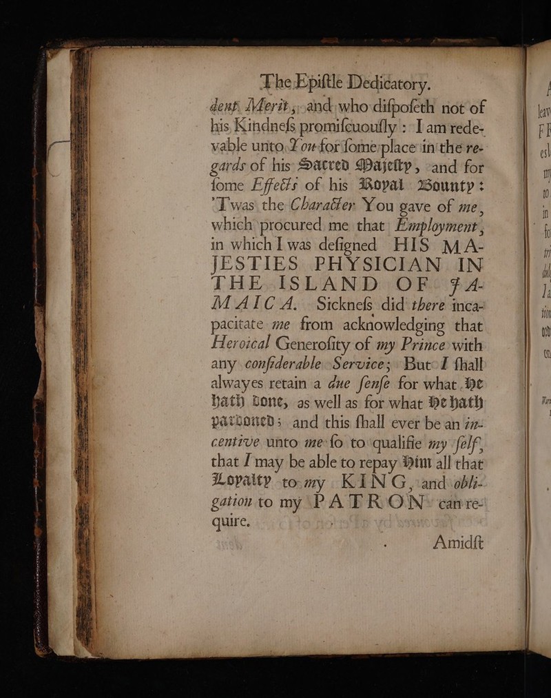 dent, Merit ;..and who difpofeth not of his, Kindnefs promifcuoufly : I am rede- vable unto, ov for fomerplace iin'the re- garas of his Dacred Majetty , and for fome Effeds of his opal Wounty : “Twas the Charatler You gave of me, which procured me that Employment, in which I was defigned HIS MA- JESTIES PHYSICIAN IN THE ISLAND OF f A- M AIC A. Sicknels did there inca- pacitate me from acknowledging that Aleroical Generofity of my Prince with any confrderable Service; Butol fhall alwayes retain a due fenfe for what .Be Hath fone, as well as for what He hath patioaneds and this thall ever be an iz- centive unto me{o to qualifie my elf, that J may be able to repay tin all chat Loyalty tomy KIN G, and obhi- gation to my PA TRONS carre- quire. | Amid