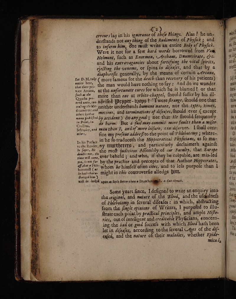 erronrs lay in his sgsorance of thefe things. Alas! he un- derftands not axy thing of the Rudiments of Phyfick ; and to inform him, One rauft write an entire Body of Phyfick. Were it not for a few hard words borrowed from am, Helmont, {ach as Enormon, Archems, Daumvirate, Crt. and his esxtravagancies about fortifying the vital fpirits, ejecting the venome, or {pina in difeases, and that by a ad diaphorefis generally, by the means of certain e4rcana, Mh) Let D.M.take ( more famous for. the deathrhan recovery of his patients) | pape the man would have nothing to fay : And da we wonder. vate Arcana, atthe wsfortumate cures for which he is blamed? or that Pr ds od more than ome at white-chappel, fhould fufter by his ill- rend unto, con adviled JDeppet - Ddps ?” Twere Prange, fhould one that. ciaghi§ rey neither underftands humane nature, NOT the. typess times, others by shar Motions, and terminations of difeafes, (hould ever ( except name publifbed by accident.) do any good; not that» He fhould frequently line a0 harm. “But 4 fool may commsit more faults than. a wifer. Schroder, «nd man than I, andof more leifure, camdifeover. | {hall con- spuih fine my prefent addre/fto the point of P hlebotomy ; whtre-. In his Preface #@ he fo rhadhiceth the Hippocratical Phyficiews, as fo ma- tothe Reader,ny. MUtherers , and particularly declaimeth again{t. be fayess He the moft judiciows Aflembly.of csr Faculty, that Ear ope: qh) dewubis net, the. aH” 2 ie aoe mill come ever betield ; andwho, if they be culpable, are. mis-led boromult (as: ; ; he bath charee tight in this controverfie alledge Hit, Herized him ) will be looked. uparn aa little better than a Broachotgmmatt, a Cut-threat, Some years fince, I defigned to write an enquiry into. i : the crigival, and mature of the Blood, andthe ufedulnefs ae of Phlebotomy. in feveral difeafes : in which, abftraCting: ay from the fiagle opiaions of Writers, | purpofed to illu- Strate cach poiat by practical principles, and ample Hi/fe- ries, out of intelligent and creditable Phyficians, ¢oncern- ing the 4ad or good fuccefs with which Blood hath been let in difeafes, according tothe feveral es of the di/- eafed, and the mature ok their zaladies, whether Epide- ee Se 2 ¥ SRST (wre at, nor at ie aie overt T ch gent fel VAN Helm not he hia, and Vor Vi he Gilen Anh bined An gether the pra of that times, lowe Thom pif nm t Th Ph g