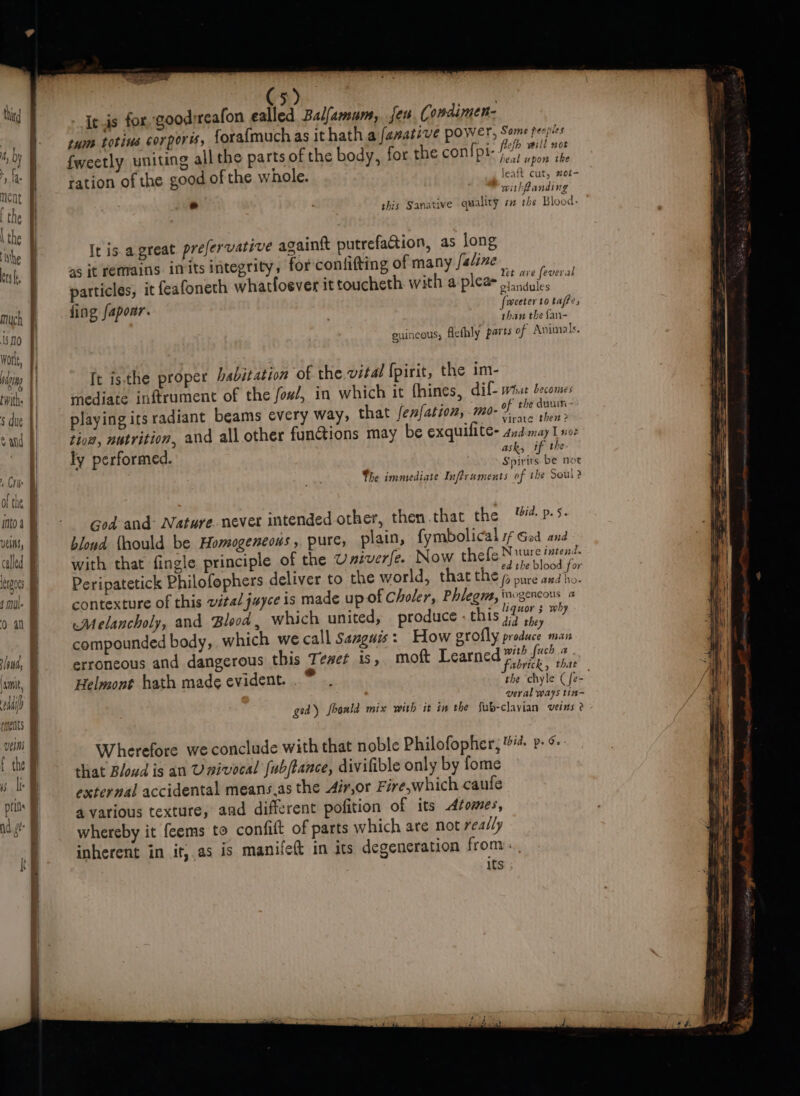 much 190 Worle, | AY ging twith. $ due called eros hi k ‘ , | 5! | | » t | | | | ‘ | \aaiit ty Mil (ments Seen e+ sas 5 ; itis for goodreafon ealled Balfamum,. jer Condimen- tum totius corporis, fora{much as it hath a fanative power, ri peopiles lefh mill not fweetly uniting all the parts of the body, for the compte ser oom the ration of the good of the whole. leaft cut, #ot- withfanding  this Sanative quality s# the Blood. It is a great prefervative againtt putrefaion, as long as jt remains imits integrity, for confifting of many faline ae ‘ : * ° et ave feveras particles, it feafoneth whatfoever ittoucheth with a plea oiindules fing fapoar. {weeter to tafe, 4 f P than the fan- euincous, flefhly parts of Avimals. ft isthe proper babitation of the vital {pirit, the im- mediate inftrument of the fow/, in which it fhines, ile what becomes playing its radiant beams every way, that fenfation, mo-% 1 ard tioa, nutrition, and all other fancions may be exquilite- 4nd may 1 noe i ? ask, if the y performed Spirits be not The immediate Inftruments of ihe Soul? God: and: Nature. never intended other, then that the id. p.5. bloud {hould be Homogeneous , pure, plain, fymbolical sf God and with that fingle principle of the Univerfe. Now lata a tan mene Peripatetick Philofophers deliver to the world, that the se sp, contexture of this vital juyce is made up of Choler, Phlegma, twwgencous a Melancholy, and Blood, which united, produce - this 33h why compounded body, which we call Sanguis: How grofly produce man erroneous and dangerous this Tewet is, moft Learned oie sa Helmont hath made evident... ° . the ‘chyle (fe= veral ways tin- ged) foonld mix with it in the fub-clavian veins? Wherefore we conclude with that noble Philofopher, 44. p- that Bloud is an U nivocal fub/tance, divifible only by fome external accidental means,as the 4ir,or Fire,which caufe a various texture, and different pofition of its Azomes, whereby it feems to confit of parts which are not really inherent in it; as is manifett in its degeneration from. its