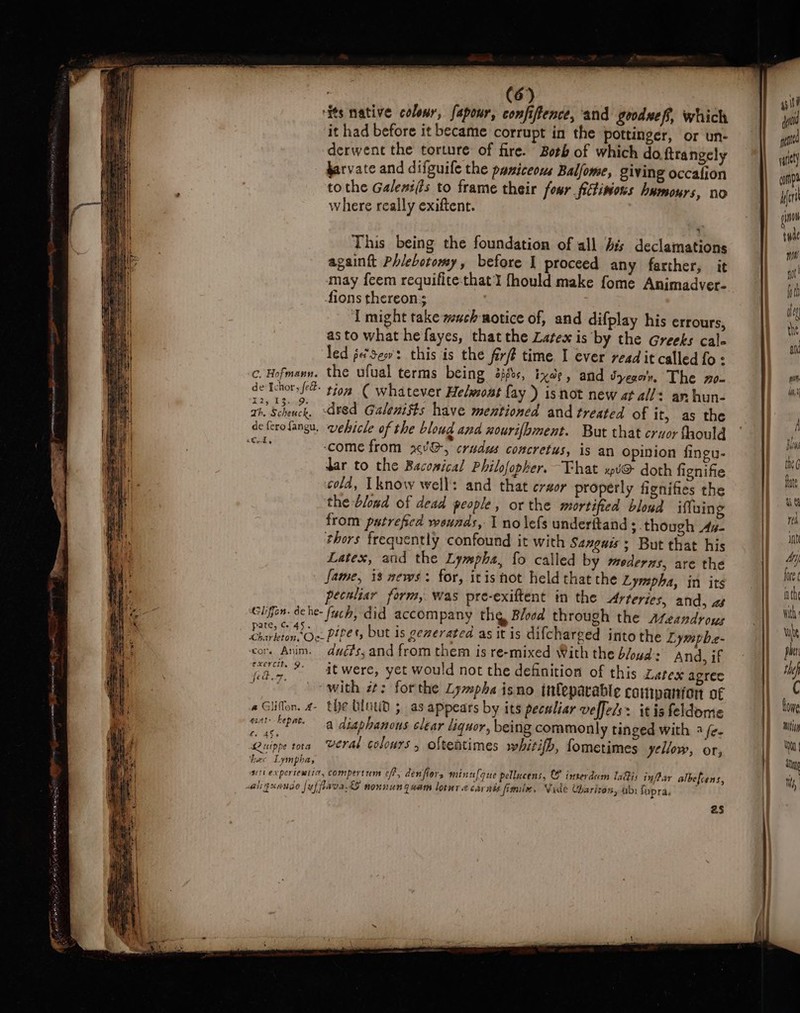 its native colour, fapour, confiftence, and gooduef, which it had before it became corrupt in the pottinger, or un- derwent the torture of fire. Both of which do ftrangely farvate and difguife the paniceows Balfome, giving occafion to the Galeni(is to frame their four fitivions humours, no where really exiftent. This being the foundation of all bis declamations againft Phlebotomy, before I proceed any farther, it may feem requifite.that'l fhould make fome Animadver- fions thereon; I might take wuch motice of, and difplay his errours, asto what he fayes, thatthe Latex is by the Greeks cale led je*sew't this is the fir? time I ever read it called fo: de Ichor, fe 125 F Sines zh. Scheuck. de I, dred Galenifts have mentioned and treated of it, as the come from xU&amp;-, crudus concretus, is an opinion fingu- dar to the Bacopical Philofopher. That xpt@ doth fignifie cold, know well: and that creer properly fignifies the the -Glond of dead people, or the mortified bloud iffuing from putrefed wounds, I no lefs underftand ; though As- thors frequently confound it with Sangais; But that his Latex, and the Lympha, fo called by mederzs, are the fame, 13 mews: for, itis hot held that the Lympha, in its peculiar form, was pre-exiftent in the Arteries, and, as pate, G45. ‘cor. Anim. excercit. 9. i, &amp; pecl.F, ent: kept. fe 45&gt; Qurppe tota ‘bec Lympha, ducts, and from them is re-mixed With the bloud:: And, if itwere, yet would not the definition of this Latex agree with zt: forthe Lympha isno inleparable companion of the bliut ; as appears by its peculiar veffel/s+ itis feldome a diaphanons clear liquor, being commonly tinged with 3 fe. veral colours , oftentimes whitifh, fometimes yellow, or, aby Supra. as