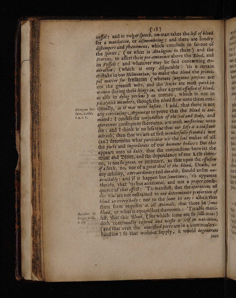 Plempiess fun dam, mediCe I.a.Ce 1 : € 18) geffel: and in vulgar fpeech, ne man takes the lof of blond for a mutilation, OY difmembring : and there are fundry diftempers and phénomena, which conclude in favour of the {pirits, Cor what is Avalagous to then) and the Nerves, to aflert their pre-eminence above the Blood, and its Veffels : and whatever may be faid concerning Ge- neration, (which is very difpucable*) ‘tis a certain *hiftake in our Helmontiaz, to make'the Blowd the princé- pal matter for fentation (whereas fanguine perfons are not the oreateft wits, and the fex/es are moft quick in women Auring theix /yings 17, after agreat effusion of blond, as alfo in‘ dyrng perfons ) or metion which is not in paralytick ihembers, though the Blowd flow unto them con- tinually, 2 it was wont before. Ladd, that there’ is not any convincing _Argumeut tO prove that the Bloud is ani- mated: 1 confels the conjunttion of the fonl ana Body, and operations confequent thereunto, are-moft:y/lertous unto je: add T think it no lefs true that our Life dé a com/tant wiracle, then that wé'are at firlt wonderfully framed: not can determine what particalar fe the fool makes of all the parts and ingredients of out humane bodies: But this appears. unto us daily, that the conjunaion’ betwixt the Spl ahd Blood, and the déependance of our Life-there- on, isnot fogreaz, or ftiefinare, as thit upon the effafion of alittle, Noy Nor ofa great deal of the bloud, Death, or any debility, extraordinary and durable, {hould enfue.az- avoidably : and if it happen but fometimes, tis apparent thereby, that “tis but accidental, and not a proper confe- quence of that effedt : ‘Tis manifeft, that the operations of che ‘soul are not reftrained to ove determinate proportion of blond in every body : nor to the fame in any + albeit that there feem requifite in all Animals, that’there be ‘fome bloud, or what is equipollent thereunto : ’Tistalfo mani- fet, thar this Bloud, Cfor which fome ate fo folltcitons ) doth ‘continually expend and wale it felf in ‘wutrition, (‘and that’ even the nonrifved parts are ina continualexe hauttion ) fo that without fupply ». it would degenerate into it WW wit?! jin! if ) eat y 4nd 0 blows but! du