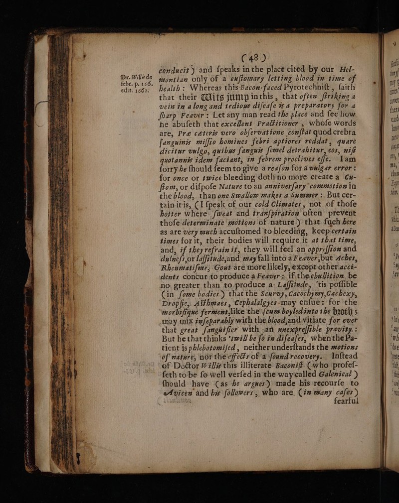 Dr. Wills de febr. p. 166. edit. 1662: (48) conducit ) and {peaks inthe place cited by our Hel- muntian only of a exffomary letting blood in time of health: Whereas this-Bacon- faced Pyrotechmitt , faith that their (ifs jumip inthis, that oftex firiking a vein in along and tedious difeafe wa preparatory for a foarp Feaver: Letany man read the place and fee how he abufeth that exceZent Practitioner , whofe words are, Pre ceteris vero obfervatione conftat quod crebra fanguinis miffio homines febri aptiores reddat, quare dicitur vulgo, quibus fanguis femel detrahitur, cos, nifé quotannis idem faciant, in febrem proctives efe. Lam forry be fhould feemto give areafon for a vwlgar error: for once or twice bleeding dothno more createa Cu- ftom, or difpofe Nature to an anniverfary ‘commotion in the blood, thanoxe Swallow makes a Summer :. But cer- tainitis, (1 {peak of our cold Climates, not of thofe hotter where. fweat and tram/piration often prevent thofe determinate motions of nature.) that. fuch here as are very much accuftomed to bleeding, keep certain times for it, their bodies will require it at that time, and, if they refrain it, they. will feel an oppreffzon and dulnefs,or laffitude,and aay fall into a Feaver,but Aches, Rheumatifiae; Goat are more likely, except other.accz- dents concur to produce a Feaver; if theebulition, be no, greater than to produce a: Laffitude, ‘tis poffible Cin fome bodies) that the Scuruy, Cacochymy,Cachexy, Drop fie, Atthmaes, Cephalalgyes-may enfue: for the morbafique ferment,like the (cum boyledinto the broth s may mix ixfeparably with the blood,and vitiate for ever that great fanguifier with .an nnexpreffible pravity. : But hethatchinks ’twil be fo iz difeafes, whenthe Pa- tient is phlebotomifed, neither underftands the motions of nature, nor the'effeds of a fourdrecovery. Inftead of Door #il/# this illiterate Baconiff (who profef- feth tobe fo well verfed in the waycalled Galenical ) fhould have (as be argues) made his recourfe to Avicen and his followers, who are. (in many cafes) bananas fearful